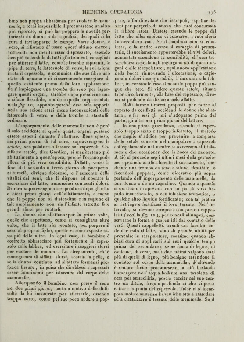 bino non poppa abbastanza per vuotare le niatn- niellej e torni impossibile il procurarsene un altio più vigoroso, si può far poppare le novelle par¬ torienti da donne o da cagnolini, dei quali si ha cura d’invilupparne le zampe. Varie donne, è vero, si rifiutano d’ usare quest’ ultimo mezzo ; tuttavolta non merita esser disprezzato, essendo ben più tollerabile di tutti gl’istrumenti consigliati per attirare il latte, come le trombe aspiranti, le pipe di terra, le latteruole di vetro, la cui azione irrita il capezzolo, e comunica alle sue fibre uno s lato di spasmo e di rinserramento maggiore di quello esistente prima della loro applicazione. Se s’ impiegasse una tromba da seno per Sgor¬ gare questi organi, sarebbe uopo prenderne una a sifone flessibile, simile a quella rappresentala nella fig. io, appunto perchè essa sola apporta nella sua azione assai meno inconvenienti delle latteruole di vetro e delle trombe a stantuffo ordinarie. L’ingorgamento delle mammelle non è però il solo accidente al quale questi organi possano essere esposti durante 1’ allattare. Bene spesso, nei primi giorni di tal cura, sopravvengono le setole, screpolature o fessure sui capezzoli. Co¬ siffatte setole, dice GardieD, si manifestano più abitualmente a quest’epoca, perchè l’organo gode allora di più viva sensibilità. Diffatti, verso la fine del secondo o terzo giorno di puerperio, si tumefà, diviene doloroso, e l’aumento della vitalità dei seni, che li dispone ad operare la secrezione del latte, annunziasi con acuti dolori. Di raro sopravvengono screpolature dopo gli otto o dieci primi giorni dell1 allattamento, a meno che le poppe non si dislendino e in ragione di tale ampliamento non sia l’infante astretto fare grandi sforzi per vuotarli. Le donne che allattano-per la prima volta, quelle che aspettano, come si consigliava altre volte, che il latte sia montato, per porgere il seno al proprio figlio, queste vi sono esposte as¬ sai più delle altre. In ogui caso, il bambino è costretto abbracciare più fortemente il capez¬ zolo colle labbra, ed esercitare i maggiori sforzi per vuotare le mamme. Lo sfregamento, eh’ è conseguenza di siffatti sforzi, scorcia la pelle, e se la donna continua ad allattare formatisi prò- tonde fissure ; in guisa che direbbesi i capezzoli esser imminenti per istaccarsi dal corpo delle mammelle. Allorquando il bambino non prese il seno nei due primi giorni, tanto a motivo delle diffi¬ coltà da lui incontrate per afferrarlo, essendo troppo corto, come pel suo poco ardore a pop¬ pare, affin di evitare che iscrepoli, aspettar de- vesi per porgerlo di nuovo che siasi consumata la lebbre lattea. Distese essendo le poppe dal latte che allor copioso vi concorre, i suoi sforzi tornerebbero vani. Se il bambino non si rifiu¬ tasse, e la madre avesse il coraggio di presen¬ tarlo, il succiamento apporterebbe sì vivi dolori, aumentata essendone la sensibilità, eh’ essa tro- verebbesi esposta agli ingorgamenti di questi or¬ gani e alle screpolature j ogni nuova applicazione della bocca rinnovando l’ulcerazione, e cagio¬ nando dolori insopportabili, l’insonnia e la feb¬ bre 5 in consimile caso il neonato poppa più san¬ gue che latte. Si videro queste setole, situate talor circolarmente, alla base del capezzolo, dive¬ nir sì piofonde da distaccamelo affatto. Molti furono i mezzi proposti per porre al coperto da cosiffatti accidenti le donne che allat¬ tano -, e fra essi gli uni s’adoprano prima del parlo, gli altri nei primi giorni del lattare. In una prima gravidanza, essendo il capez¬ zolo troppo corto e troppo infossato, il metodo che meglio s’ addice per prevenire la comparsa delle setole consiste nel manipolare i capezzoli anticipatamente nel mentre si avvezzano al titilla¬ mento che occasionar dee la bocca del neonato. A ciò si procede negli ultimi mesi della gestazio¬ ne, operando artificialmente il succiamento, me¬ diante una tromba da seno a sifone flessibile, o facendosi poppare, come dicevamo più sopra parlando dell’ ingorgamento delle mammelle, da una donna o da un cagnolino. Quando a quando si umettano i capezzoli con un po’ di vino tie¬ pido inzuccherato, o con infusione aromatica, o qualche altro liquido fortificante-, con tal piatica si ristringe e fortificasi il loro tessuto. Nell’ in¬ tervallo, si devono ricoprire con piccoli cappel¬ letti (ved. la fig. io ), per tenerli allungati, con¬ servarne la forma e guarentirli dal contatto delle vesti. Questi cappelletti, aventi vari fiorellini on¬ de dar esito al latte, sono di grande utilità per prevenire le screpolature, massime quando ab¬ biasi cura di applicarli sui seni qualche tempo prima del secondare 5 se ne fanno di legno, di cautciuc, di cera ; ma i due ultimi valgono assai più di quelli di legno, più benigno essendone il contatto sul corpo della mammella j d’altronde è sempre facile procurarsene, a ciò bastando immergere nell’ acqua bollente una tavoletta di cera per ammollirla, poscia cacciar nel suo cen¬ tro un ditale, largo e profondo sì che vi possa entrare la punta del capezzolo. Talor vi s’incor¬ pora inoltre sostanze balsamiche atte a rassodare ed a cicatrizzare il tessuto delle mammelle. Se il