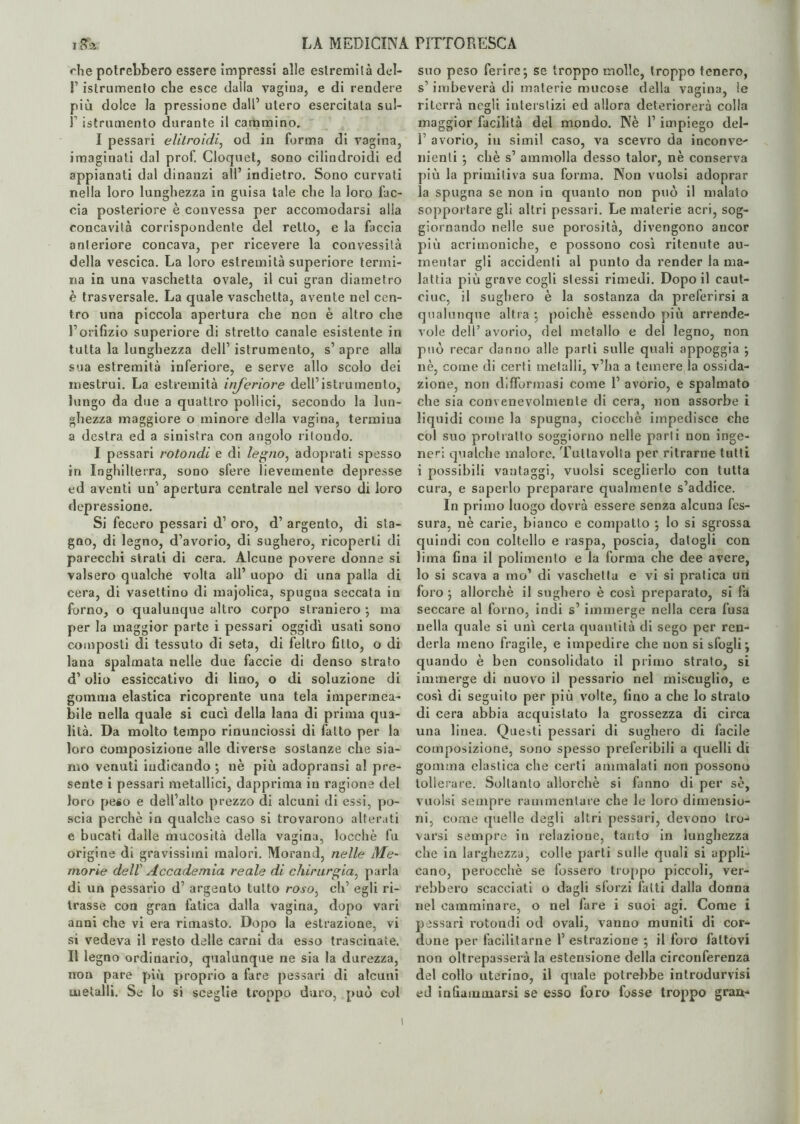 che potrebbero essere impressi alle estremità del- l1 istrumento che esce dalla vagina, e di rendere più dolce la pressione dall’ utero esercitala sul- T istrumento durante il cammino. I pessari elitroìdi, od in forma di vagina, imaginati dal prof. Cloquet, sono cilindroidi ed appianati dal dinanzi all’ indietro. Sono curvati nella loro lunghezza in guisa tale che la loro fac¬ cia posteriore è convessa per accomodarsi alia concavità corrispondente del retto, e la faccia anteriore concava, per ricevere la convessità della vescica. La loro estremità superiore termi¬ na in una vaschetta ovale, il cui gran diametro è trasversale. La quale vaschetta, avente nel cen¬ tro una piccola apertura che non è altro che E orifizio superiore di stretto canale esistente in tutta la lunghezza dell’ istrumento, s’ apre alla sua estremità inferiore, e serve allo scolo dei mestrui. La estremità inferiore dell’istrumento, lungo da due a quattro pollici, secondo la lun¬ ghezza maggiore o minore della vagina, termina a destra ed a sinistra con angolo ritondo. I pessari rotondi e di legno, adoprali spesso in Inghilterra, sono sfere lievemente depresse ed aventi uà apertura centrale nel verso di loro depressione. Si fecero pessari d’ oro, d’ argento, di sta¬ gno, di legno, d’avorio, di sughero, ricoperti di parecchi strati di cera. Alcune povere donne si valsero qualche volta all’ uopo di una palla di cera, di vasettino di majolica, spugna seccata in forno, o qualunque altro corpo straniero ; ma per la maggior parte i pessari oggidì usati sono composti di tessuto di seta, di feltro fitto, o di lana spalmata nelle due faccie di denso strato d’olio essiccativo di lino, o di soluzione di gomma elastica ricoprente una tela impermea¬ bile nella quale si cucì della lana di prima qua¬ lità. Da molto tempo rinunciossi di fatto per la loro composizione alle diverse sostanze che sia¬ mo venuti indicando ; nè più adopransi al pre¬ sente i pessari metallici, dapprima in ragione del loro peso e dell’alto prezzo di alcuni di essi, po¬ scia perchè in qualche caso si trovarono alterati e bucati dalle mucosità della vagina, locchè fu origine di gravissimi malori. Morand, nelle Me- morie dell’ Accademia reale di chirurgia, parla di un pessario d’ argento tutto roso> eh’ egli ri¬ trasse con gran fatica dalla vagina, dopo vari anni che vi era rimasto. Dopo la estrazione, vi si vedeva il resto delle carni da esso trascinate. Il legno ordinario, qualunque ne sia la durezza, non pare più proprio a fare pessari di alcuni metalli. Se lo si sceglie troppo duro, può col suo peso ferire', se troppo molle, troppo tenero, s’imbeverà di materie mucose della vagina, le riterrà negli interstizi ed allora deteriorerà colla maggior facilità del mondo. Nè 1’ impiego del- 1 avorio, in simil caso, va scevro da inconve- nienti ; chè s’ ammolla desso talor, nè conserva più la primitiva sua forma. Non vuoisi adoprar la spugna se non in quanto non può il malato sopportare gli altri pessari. Le materie acri, sog¬ giornando nelle sue porosità, divengono ancor più acrimoniche, e possono così ritenute au¬ mentar gli accidenti al punto da render la ma¬ lattia più grave cogli stessi rimedi. Dopo il caut- ciuc, il sughero è la sostanza da preferirsi a qualunque altra ; poiché essendo più arrende¬ vole dell’ avorio, del metallo e del legno, non può recar danno alle parti sulle quali appoggia ; nè, come di certi metalli, v’ha a temere la ossida¬ zione, non deformasi come 1’ avorio, e spalmato che sia convenevolmente di cera, non assorbe i liquidi come la spugna, ciocché impedisce che col suo protratto soggiorno nelle parli non inge¬ neri qualche malore. Tullavolta per ritrarne tutti i possibili vantaggi, vuoisi sceglierlo con tutta cura, e saperlo preparare qualmente s’addice. In primo luogo dovrà essere senza alcuna fes¬ sura, nè carie, bianco e compatto ; lo si sgrossa quindi con coltello e raspa, poscia, datogli con lima fina il polimento e la forma che dee avere, lo si scava a mo’ di vaschetta e vi si pratica un foro ; allorché il sughero è così preparato, si fa seccare al forno, indi s’ immerge nella cera fusa nella quale si unì certa quantità di sego per ren¬ derla meno fragile, e impedire che non si sfogli; quando è ben consolidato il primo strato, si immerge di nuovo il pessario nel miscuglio, e così di seguito per più volte, fino a che lo strato di cera abbia acquistato la grossezza di circa una linea. Questi pessari di sughero di facile composizione, sono spesso preferibili a quelli di gomma elastica che certi ammalati non possono tollerare. Soltanto allorché si fanno di per se, vuoisi sempre rammentare che le loro dimensio¬ ni, come quelle degli altri pessari, devono tro-» varsi sempre in relazione, tanto in lunghezza che in larghezza, colle parti sulle quali si appli¬ cano, perocché se fossero troppo piccoli, ver¬ rebbero scacciati o dagli sforzi fatti dalla donna nel camminare, o nel fare i suoi agi. Come i pessari rotondi od ovali, vanno muniti di cor¬ done per facilitarne 1’ estrazione ; il foro fattovi non oltrepasserà la estensione della circonferenza del collo uterino, il quale potrebbe introdurvisi ed infiammarsi se esso foro fosse troppo gran-