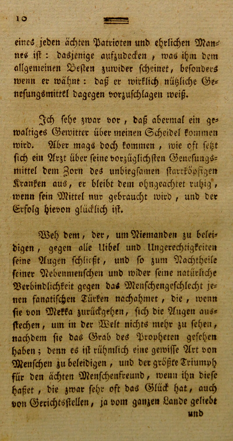 eineS jeben ad)tcn spatttoten unb ebtftcfjen 9)?ans* ne$ ij£ : bagjenige auftubccfen > roctS ibm bem allgemeinen SDefTett jumiber fd>etttef / befonbetS roenn et : baf? et rottfftcf) nu($fid)e ©e* nefunggmitttf bagegen bot$ufcf)fageit roeijj. 3dj fef^e $roat tot; ba(? abcrmaf cin ge* nwftiges ©emittet ubet meinen @cf)eibef fomnten mitb* 2fbet mag$ bod) fommett , roie oft fe$t ficb eut $ftjt uber feine bot£ugficf)ften ©enefung$= itiittef bem gerit beS unbiegfamen fTatrtopftgett ^ranfett au£, et bfeibt bem obngead)tet tubig\ wemt fein $)?ittef nut gebtaucf)t mitb , unb bet (Stfofg Ijieron glucflicf) iff* $£eb bem; bet/ um^temanbeti $u befet* bigen / gegen alie Utbef unb Ungeretf)tig£cifeti feine $fugen fcpeft / unb fo jum 9?acf)tbeile fetnet 9iebenmenf<f>en unb mibet feine natutltdje 18etbittb(irf)f’eit gegett ba< 50lenfc^engefd)Iec^t je* tten fanatifc^en £utfen nod)abmet / bie / roentt fte ton 9)?e£fa jutudgebett/ ficf) bie $fugett au$* jtecben, urn in bet 3£eft nid)ts ntebr $u febeit / «ac^bem fte bas ©tab be$ ^ropb^ten gefcbett baben; benn e$ tjl tubmfid) eme gemtflfe 2brt ton ^enfcben $u beleibigen , unb bet gtofte £riumpb fur bett acf)ten $ttenfcf>enfteunb / roenn ibn biefe jjajjet / bie jmat febt oft ba$ ©lucf ba£ / ouc^ ron ©ecicbt^jlelfen, ja tom ganjen ftwbe gefiebt unb