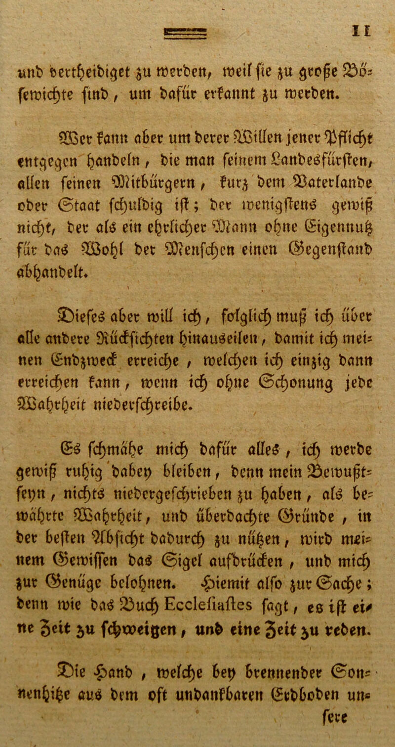 IE «ut) sett^eibiget tretbett, roeiffte $u $to|5e f£>8: fett>id)te ftnb, unt bafut etfamtt &u rueebett* 533ctr famt aBet um betet ^Billert jettet ^ffidjt «ntcjccjen ^cittbeltt , bie matt femern £attbe3fut|?ett, allen feinert ^ftitButgetrt, ?ur$ bettt $ktetfattbe obet ©taat fd)ulbi$ i (E; bet metti^flen^ gerotfi nid)t, bet ate eitt e£t[id;et Cernit o£ne (Sigetmu^ fut ba$ bet ^Ocenfcf)cn etnen ©ecjettffmtb ab^attbeU* £)iefe$ aBet nnll id), fatglid) muj} id) uBet alte attbete ^udfidjtett Bmaugeileit, bamit id) mei* nett Sttbjroed etteicfje , roefcfjen id) eirtjig bamt etteidjen famt, roeim icf) o^ne @d)Ottuttg jebe ^Ba^t^eit ttiebetfd^reiBe. & fd)ttia£e mid^ bafut a(Ie£ , id) roetbe ^ett>i^ tuljig baBe^ BfeiBert, bentt meitt S&eitmjfc fct)tt , nid)t$ ttiebct^efd)tieBen ^aBett, afc Be? roaljttc SBa^tBeit, mtb u6etbad)te ©ttittbe , itt bet BejEeit QfBftc^t babutc^ ju «u^ett, n)itb ttiei? ttem ©ermflTen ba<$ @i<jef aufbtuden , unb mid) $ut ©entige Bcfo^ttett. ^)iemif alfo jut ©acfje; bemt roie ba$ 23ud) Ecclefiafles fagt, es ifl eu tte 3*U 5U fc^weigen, tmb eine %tti $u trebert. 5)ie £anb , n?efd)e Bet) Btemtetibee flende aus bem cft unbanfBarett (£tbBoben utt* fete