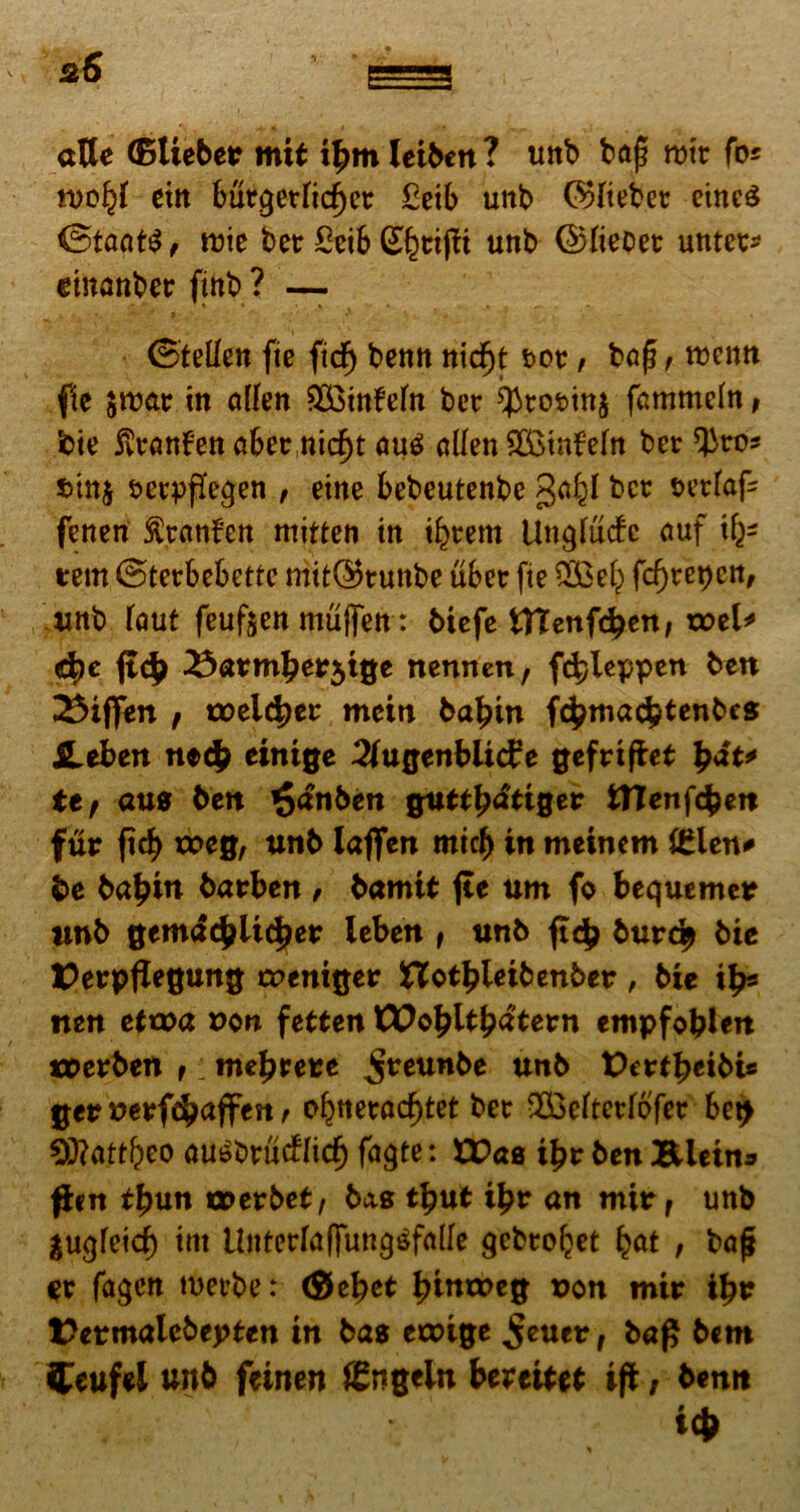 atte (Blieber mit ibm leiben ? uttb baf? rmr fo* rnoljf citi but?£erfid)er £etb unb (^3Iict>ec emeS <5taat$ f it)ie bet £eifc Gbtifit unb QHieoet untet* etnanber fmb? — ©tellen fte ftcf) bentt nicfjt t>ot, bafj , roemt fle $tt>ar in allen $3infefn bet ^min$ fammeln, 'cie jvtanFena&etnicbt auS allen 2£tnfeltt bet cinj setppeqen , eine bebeutenbe galjl bet tetfafc fenen $tanfen mitten in t^tem Unqfucfe auf tu- tent, ©tetbebettc mtt@tuttbe ubet fie $£elj) fcbtepcn, unb (aut feufoen muffen: btefe fcHenfcbett, xcei* d?e ft<b ^«tmberjige nennen, fcbleppen beu differt f toeicber mciti babin f^ma<$tenbe» Heben necb einige 2[u0enbiid?e gefrtfiet pat* ttf aus ben £anben guttb<iti0er fcHenfcben fur fi$ xx>e0, utib lafien mtcb in meinem igien* be babin barben , bamit fte um fo bequemer unb ©emac^Uc^er leben f unb ftcb burd> bie Derpflegung creni^er STotbleibenber , bie ib5 tten ettoa uon fetten VOofyltfydtevn empfobien tcerben t; me^rere 5teunbe unb Vett^tibu ger tterfcbaffen f o^nctrad^tct bet vXS3efter[6fer Set> 0)?attl)eo au^btucfricb faqte: U?ae ifyv ben Bleina ffrn t^un cperbet, bas tbut ibr an mir f unb auqfetcb int Unteclaffun^falfe gebtoljet fyat , baj* Ct faqen rnetbe: (Sebet bintoeg t>on mir ibr t?crmalebepten in bas eicige ^euer, bap bcm Ceufei unb feinen ffingeln bereitet ift, benn icb