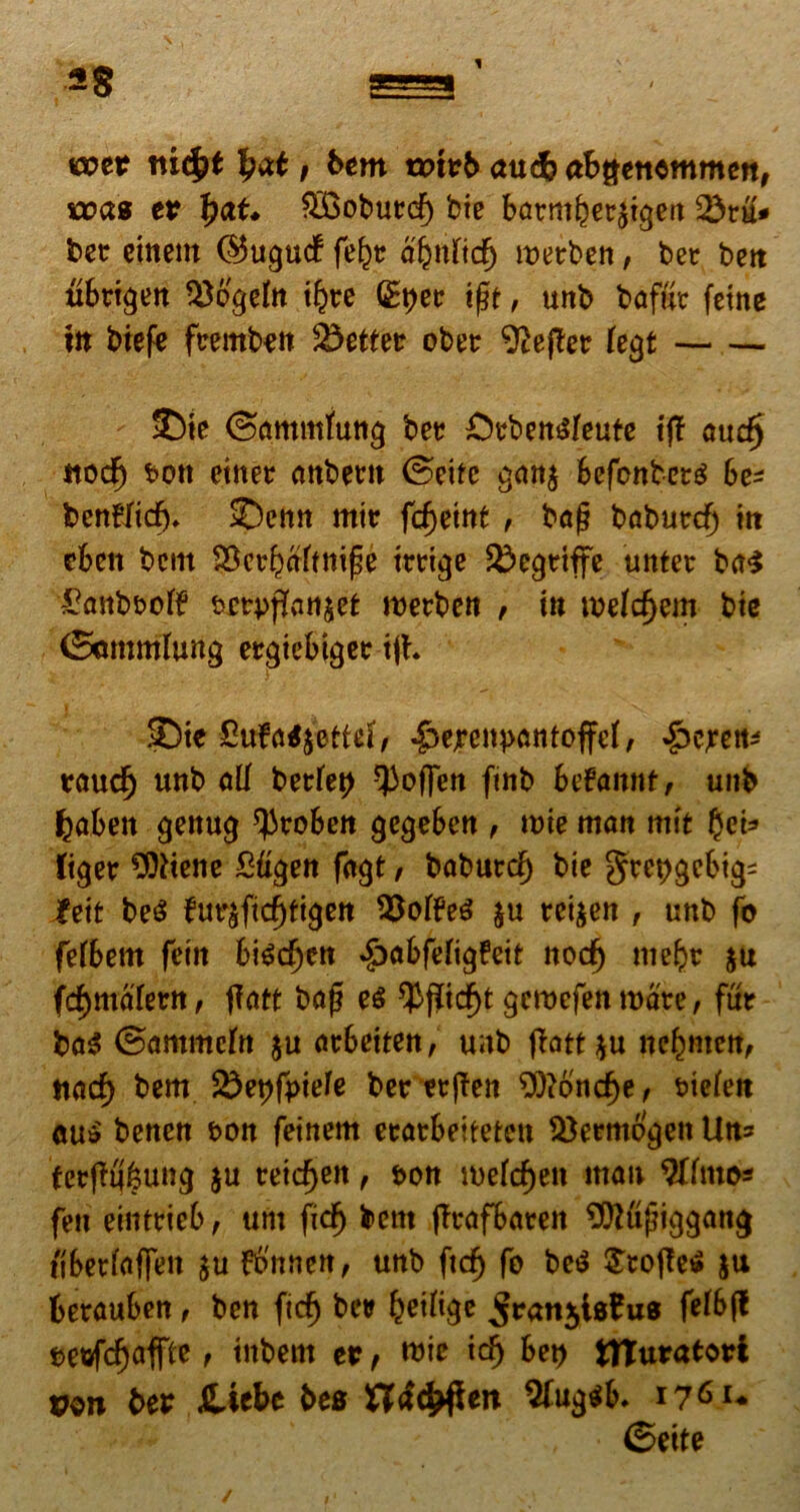 w?er nicfjt tyat, bem trnrb aucb abgcttommcit, was er fyat* $Boburcf) btc barm^ecjtgett 25ru* bet ement ©ugucf fe^t afynticf) wetben, bet beit ubrtgen tyb'gefo tfcre Qfyec ijjt, unb baffir feine in biefe fcemben ^etter ober 9ief£er fegt 5)te ©ammfung ber £)ebett6leute tff aud) ttocf) son etnec <mbertt ©cite g<m$ Sefenber^ be- benflid). 2)enn mir fc^etnt , baj? babuecf) in cben bcm ^crkaftmfe tteige £>egeiffe unter baS ^anb&off &crpfiattjet roerben , w mefdjem bie (Sommhmg ergtebigee tjh 35te £ufrrt$ettei, -g>cjrenpantoffcI, £ejren* rau$ unb ali berfep -Poffen fmb betannt, unb fcaben genug ^roben gegebcn , mie man mit gei* figer 3ftiene Ztigen fngt, baburd) bie gtepgcbig- feit M furafidjtigen SSofteS &u rci&en , unb fo fefbem fctit bif?d)cn ^abfefi^feit nocf) mefct $u ftfymakvn, f?att baf? e$ ^fiid^t gcroefenroate, fur ba$ ©ammcln $u atbeiten, unb flatt ^u ne^men, ttaa^ bem 85et)fpiefe ber etjTen 9)?ond)e, mefen cu$' benen t>on feinem ecarbeitetctt 33erm6'gett Utt* tcrfK;i?un<j ju tetdjeit, t>on mekfjeit man $ftmo* fen eintrieb, unt fidj bcm (Trafbaren ^ttujnggang tiberfafie» ju fbnnen, unb ftcfj fo beS £to|Te$ $u berauben , ben fidj ber beifige ^ranjlsfcus fd&ff settfdjaffte f tnbettt er f mic idj bet) tHuratori von ber Jtiebe bes Xladrften $fug$b. i7^u ©ette