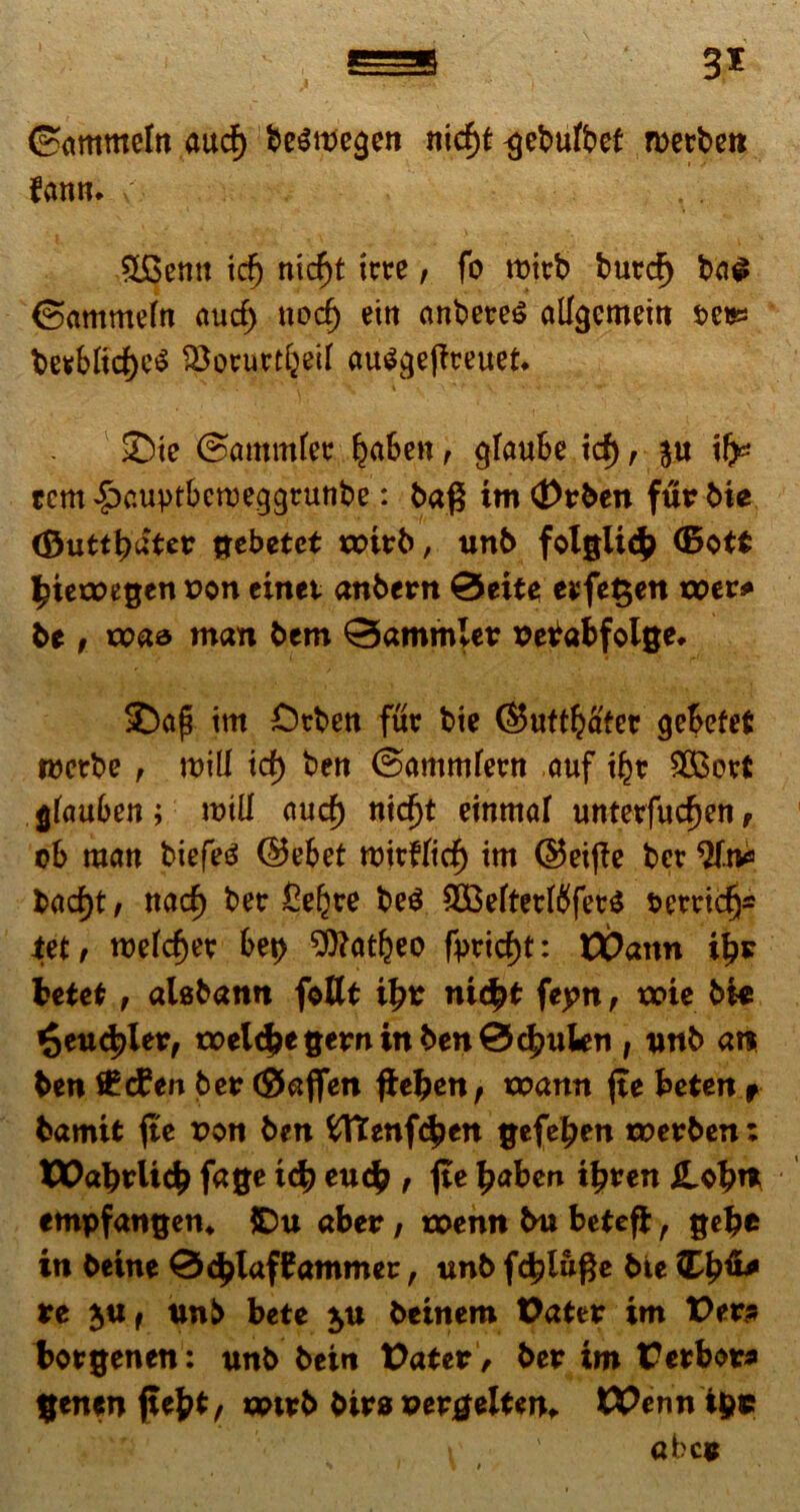 S5 3* ©ammeln aud) besmegert nicfjt ^ebufbet merbc» fantu y, 9£>emt id) ntcf)t icte, fo roirb burdj ba$ ©ammefn aucf) nocf) eitt anbetes alfgcmem t>etss berbftd)e$ !Bovurtf)ecf au$ge|ireuet* 2)te ©ammfer ^aben, gfaube id) , ju ifc tcm £>cuptbcweggrunbe: bag im <Drben fur bie (Dutt^ater gebetet xptrb, unb folgiicb <5ot$ ^ietoegen P©n einet anbcrn 0eite erfe§en xper* be , tpaa man bem 0ammler Petfabfolge. SDa| im £>tbett fur bie ©uftbafer gebefefi roetbe , roiU id) ben ©ammfertt auf i£r 2Bort gfauben; roilf aucf) nidjt einmaf unterfudjen, ob man biefeg ©ebet ttntfftd) im ©etffc ber bad)t / ttacf) ber £e£re be$ 3Befterfbfer$ rerridj* tetr roefcfjer bet> ^ttatljeo fprid)t: EDann il?r betet, aUbattu fottt ifyt nidfyt feptx , xpte bie £eudpletf tpelc£e gern in ben0c|)uWn , unb an ben £d?en ber ©aflen fkefyent xpann (te beten+ bamit jte Pon ben fcftenfc£en gefeljen toerben; XX>abrlidb fage tcb euc£ , fte £aben tljren Hob* empfangen, £)u aber, roenn bu beteff: , gelje in beine 0(^lafMammer, unb f4?lu#e bie ££6* re jUf unb bete $u beinem Dater im Der» borgenen: unb beirt Dater , ber im Derbor* genenjufct, anrb birs uergelUn. DPennipc t abce