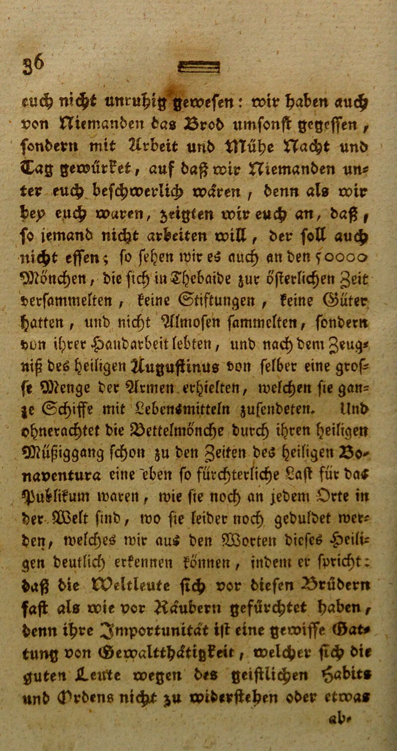 nicfct gewefen: voiv fjaben <tu<£ von Hicmanben bas Brob umfonft ^egcffett, fonbetn mtt Uvbeit unb tHu^e Xlafyt unb Cag $ecc>urPei, auf ba$ ruit? XXiemanben un* tev eu$ btffywtvlify xvdtm r benn ais tettr bej> eu<$ tx>avtn, jeigten voiv eufy an, baf5f fo jemanb nidjt axbeitm a>ttt, ber fctt auc£ mc£t cfien ; fo feljen tuire$ (turf) anbenfoooo Oftoncfjen, bte fidj in £()ektbe $ur ojferlicfjen geit fcerfamttieften , feitte ©tiftungen , terne ©uter fcatten, unb nid)t ^Umofen fammcftett, fonbem ftoti Uprer ^anbatbeit (efctett, unb nad) bem geug* nifi be<$ ^etftgen Jiu^uffinus t>on fef6ec eine grof- fe Oftenge ber Lernen tc^teften, tuefcfjen fie gan= jc ®cf)iffe mit Cebentfmitteln jufenbetem Unb o^nerac^tet bte 3)etterniondfje btttcfj t^ccn {jetftgett SMpiggcmg fcf)on $u ben getfen be$ fcetfigen Bo* itasentura eine 'eben fo furd)terncf)e £ajt fur ba$ *JJuMtfum itKtveti, roie fte nocf) an jebent Orte tit ber 8£eft finb, tuo fie feiber nocf) gebufbet roet* ben, n>efd)e$ tuir au$ ben $3orteit bicfeS ^)ei(|s gen beutficf) etfennen fonneti, fnbem er fimd)t; baf5 bie IXMtleute uor biefen 23rubern faffc ale voit vcv Haubern gefiircftfet baben, benn i£re ^mpwtunitat i|t eine cetoiffe (&at* tun^ uon (Sexx>alttb<ftt&i?ett, tDeicfcev bte Cutett jlcirte toegen bts geifUic^en ^abits unb (Trbene mcjjtf ju xpt&tfftefcen ober ctvoas ab*