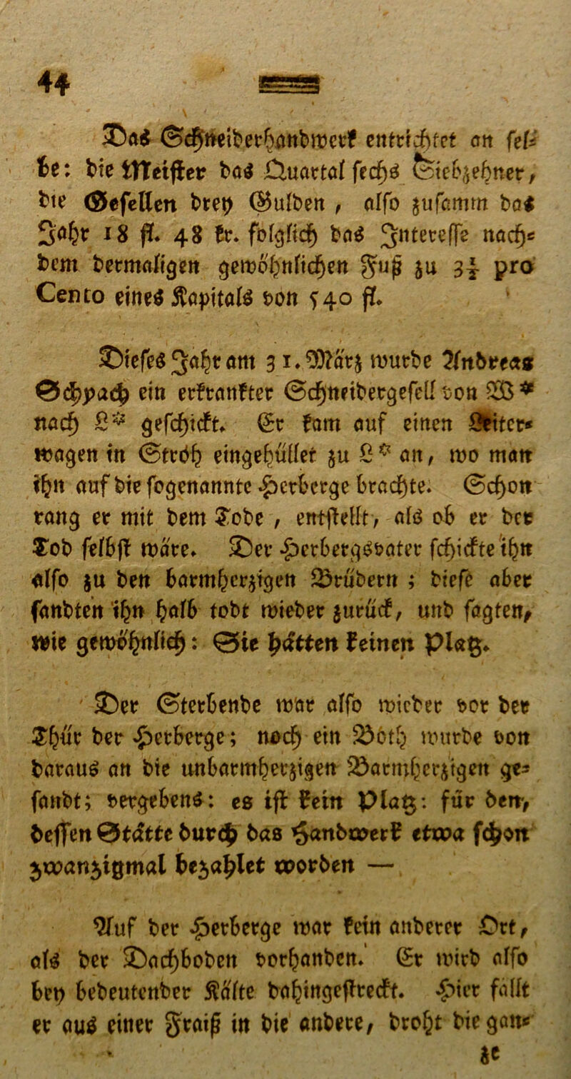 4* ©ft$ ©dffaeiberbanbmctf entrtdbfet an ftU te: bie tTUiftev ba$ Ouartaf fecf)gfeteb$e£ner, bte (SJefeUen bret) (§5ulben , alfo $ufamm ba$ 3^ 18 ft. 48 fofcjftdF) ba$ 3ntetefTe nad^ bem betmafigen gewofynticfyen gujj $u pro Cento eine$ ftapitate t>ott ?40 f!* ©tefes 3a^ram 31 . Wdv% rourbe Knbteat 0d>j>ac£ ein erfranfter ©c^ttftbergefell von 28* tta$ gefcfjtcfk. £r fam auf eittcn Obiter* tfcagen tn @trbb eingefwllef &u 0* an, mo matt fljn auf bie fogenanntc £ctberge brad)te. @cf)on rang er mit bem $obe , entjMt, ate ob er bet $ob fefbj? mare- ©er •£>etbetgg&ater fcf)icfte t^tt «Ifo $u ben barmbcr^igen Srubern ; biefe abet fanbtett tfyn bafb tobt roieber jurucf, unb fagten, wie gcnwfrntte^: ©te patten femen pkt$* ©er ©terbenbe roar affo micber t>or bet Sfmr ber *£>etberge; nod) ein unirbe t>on barauS an bie unbarmbetjigen j&atmfcerjtgen gt* fanbt; bergebenS: es ifb fetn pla§: fur ben> bejfen&tdtte butdp bas £anba>erf ttvoa fdjon be$apUt toorben — 9fuf ber £erberge roar fetn anberer £>rt, ate ber ©acf)boben borfyanbcn. (£r witb alfo bet) bebeutcnber $afte bal?ittgcfttecft. £icr fallt er au$ einer graij? in bie anbete, bro^t biegait* Se