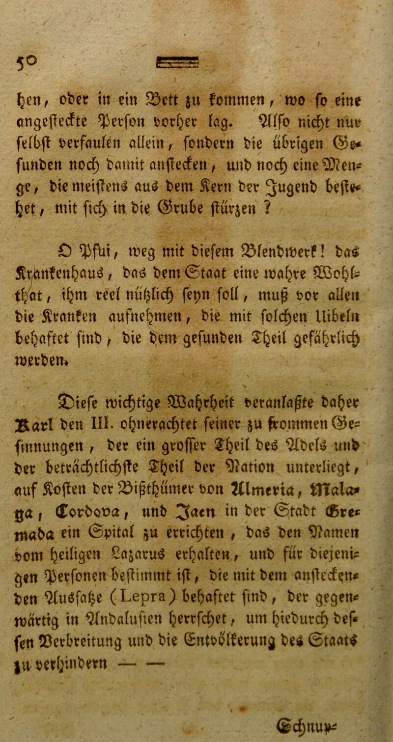 fyrit obet in cttt 23ett ju fommen, mo fo eme angefiecfte *}3erfon eotfyet iag. $(ffo nid)t nue fefbft eerfcwfen ollein, fpnbern bie ubeigen ©e* funben nocf) bamit cmflecfen, unb nocf) eine$tten* ge, tue mei(Ten£ au$ bem $etn ber 3u9ent> bejte fcet, mit ftcf> in bie ©tube jturjen ? 0 ^fui, meg mit biefem 2Menbmee?! ba<» tottfenfcouS, ba$ bem (Staot eme malare $30^ t|at, i^m rcc£ nu^lid) fepn foll, mu£ eoe aUe» bie ftranfen aufnc^men, bie mit fofd)en Uibefit fce^aftet finb, bie bem gefunben Sljeil gefaf^icf) merbem v ■ ^ ‘ * s \ • - \ r # ■ -j* ■_(*£ ' • v‘.'\ :•''•• ■  N 2)iefe rcid)ttge SBaljrljeit fceranfafte ba!?ee BarI ben III. of}neradE)tet feiner ju frommen©e- finnungen , ber ein grofier ^eii be£ Albete tmb ber betracf)tfic{)fte $£>etf ber ^icttion untediegt, <mf $o|ten ber jSifjtfeumer m tflmena, itlala* ga i (tovbova t unb 3actt in ber Stabt (Bre* tnaba ein ©pited erric^ten , ba^ ben 9?amctt bom ^eiiigen £ft$aru$ erfjaften, unb fur biejenic gen ^erfbncn beftimmt ijT, bie mit bent anftecfen* ben $u$fa|e (Lepra). be&aftet finb, ber gegett* mcirttg in Qfnbahiften ^errfe^et, unt Ijieburd) bef* fen $erbreifung unb bie Gsntbpfferung be$ |u; vetl;inbern <gd)nu^