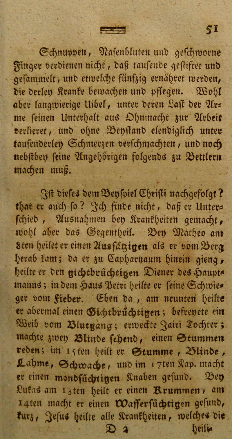 ©df)nuppen, 9iafenWufen unb gefcf\worne gtnger t>erMencn ntd)t, bafj taufenbe gefHftet unt> gefammeft, unb etmefcf)e funfoig emeret merben, bie berlep $ran?e 6emad^en unb £$o(j)( aber fan^ruiertge tUbef , untec beren £a(f ber $ft* me femen Unterbaft au$ £>bnmad)t jur $(rbett mlkvet, unb o^ne SJepjtanb efcnbtgiid) untes faufenbetlet) @d)ntee£en serfd)mad)ten, unt> nod) «ebibet) feine ^.nge^origen fo(genb$ $u Redierit mad)en muf. biefe$ bcms£cpfpie( (^rijft nadjgefofgt ? t$at er aud) fo ? 3$ ftnbe nid)t , baf? er Unter* fcf)teb , WuSnabmen bep ^cani^eiten gemadjt, tvofyl aber bas ©egentfceik 23ep ^dt^eo ant 8tcn betfet er einen #t«fif$tgen ate er som^er# berab fam; ba er $u (£apbatnaum {jinein gteng, feetlte er ben gt^tbuuc^tigen Wiener be$ ^)aupt* wannS; in bem *§>au$ ^etrt ^eifte er feine ©d>roie* ger som ^ieber. QEben ba , am neunten f^cifte er abermal einen <gid)tbru<$tt&en; befrepete eitt 9i3eib senti Blutgang; ermedte ^iet £od)ter; mad)te $roep 3Uirbe fe^enb, einen 0tummett reben; im 15 ten beift er @tumme , 23itnbe , JLcfymt, ®d)rx>a<bc, unb im 17ten $ap< ntacf)t er einen monbfudmgett ftnaben gefunb. 2>et> £ufa$ am 13ten beUt er einen Krumnteii/ attt i4ten macf)t er einen tX>aflerfudjti$en gefunb, fuvj, 3;efutf IjeUte alie ^ranf^eiten, wefd)e* bie ©a feetfv*