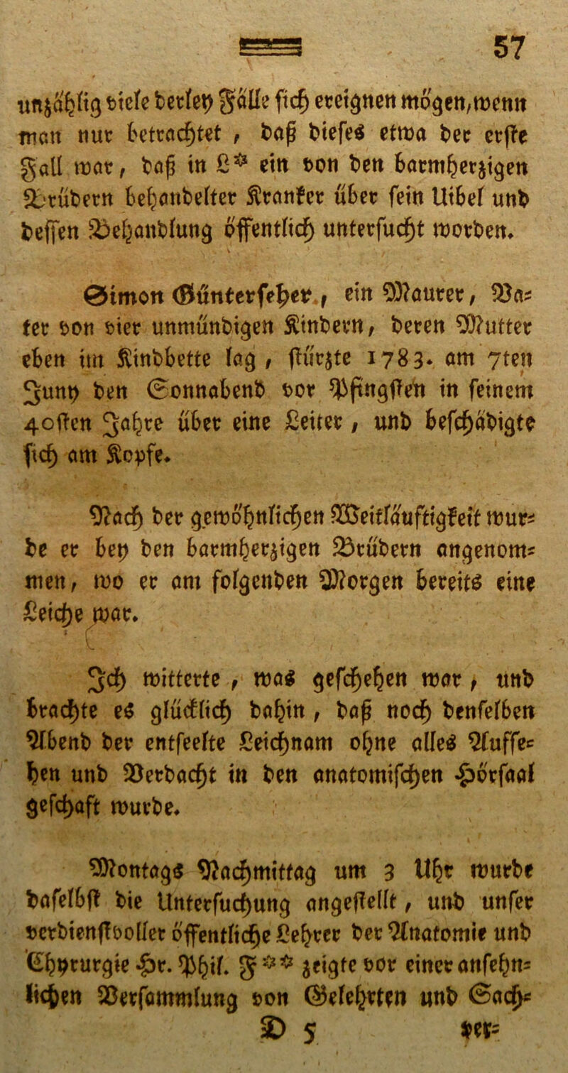 im^^tg tiele bcttet> galle ftcB etetgnen mogett,wetiit mcm «ut fcetracfjtet , bap btefe^ etma bet cvffe gall mat, bap tn etn t>oti ben BatmBerjtgen &rubetn bebanbeltet fttanfct uBet feitt UtBel uni» beffen ^el^antlung ofifentltcf) untetfud)t rootbem 0tmort (Buntetfp^er f em Cauter, tet t>on tiet unmunbigen fttnbevn, beten 20?uttet eben im ftinbbette lag , putate 1783* am 7ten ^unt) ben ©onnabenb tor ^fmgffeft tn femem 4often ^a^te ubet eine £ettet, unb befcf)abigte ficf> am ftcyfe. %td) bet gem6'bnltcf)ett ^ettfaufttgfeft ttmr* be et bet) ben batmbet^tgen 23tubetn angenom* men, mo et am folgcnben 2ftotgen beteits eine £eicl)eMt. JJd) mittetfe , roa$ gefcBeljett roat t tmb Btad)te e$ glucflidf) ba^tn, bap nod) benfelben 9fbenb bet entfeelte £etd)nam oljne alleS ^fuffe^ Ben unb 23etbadjt tn ben anatomifd)en «£>6'tfaaf $efc^aft routbe* 9ttontag$ *ttad)mitfag um 3 1% rcrnrbe bafelbft bie Unfetfud)ung angejMt, unb unfet setbienff&ollet bffentlidje Sectet bet Slnatomie unb (SBbtutgte £t. g5*5* seig^etot einetanfeBn= l»4)en SBerfammlung &on ©efe^tten unb @ad>* SD 5 $er-