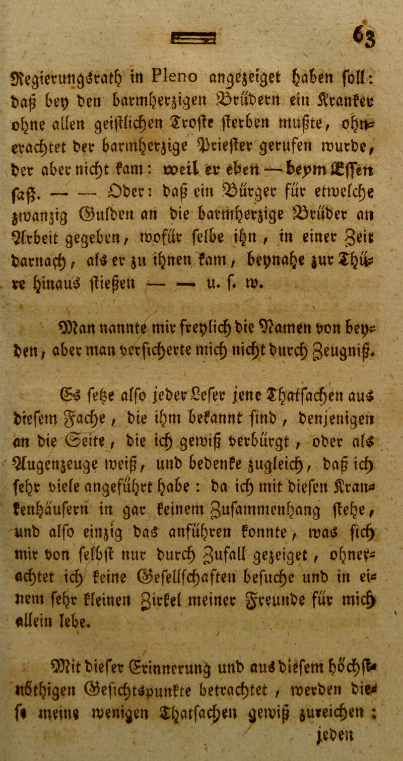 fftegtetungseatb in Pleno ange$eiget fcaben folh bap bei) ben batmbetji#en SJrubetm ein fttanfec ol^ne allen gei(tftdjeit STtroftc fletben mufte, o|n* evad)tet bee barntijjetjige Qkiefler gerufen wurbe, bet abev nid)t ?am: toeil tv eben -^beptn JEfiTert ja£* Obcr: bap cin turget fur etrocfd)e $tuan$ig ©ulben an bie batmberjige 23vubet ati Sftbeit gegeben, roofuc fefbe t|n , in einee geis banta$, ate er §u i^nen fam, bepnabe jut *e ^)inau^ tftepen u. f. w. ^ - t ' i - * ^ 9ftan nannte mir freplid) bie 9tatnen t>on Sep* ben / abee man sctfidjerte micj) nidjt burd) geugnij^ • t G& fe§e alfo jcberSefer jene tfyat{ad)m au*» biefem §ad)e, bie i^m beftwnt finb , benjenigen cn bie ©eite, bie icf) gerotp serbucgt , ober ate ' 2(ugen$euge weip, unb bebenfe $ugleid), bapid) fefer *>ie(e angefuljtt babe: ba id) mit btefen fen^aufern in gar feinent gufammen^ang jfebe, unb alfo einjtg ba$ anfu^ren fonnte, \va$ fid) mir t>on felbft nuc butdf) gufall gejeiget, obneV- ad)tet icf) feine ©efel(fd)aften befucfje unb in ei* nem (epc fleinen gtefel meiner greunbe fur mid> ullein lebe* 2fl?itbiefer @tinnerung unb au$ biefem b6'df)fV nbtbigen ©eftd)t$pun?te betrad)tet , roetben bie4 fi meine menigen £batfac{)en getvifj au*eid)en : jcben