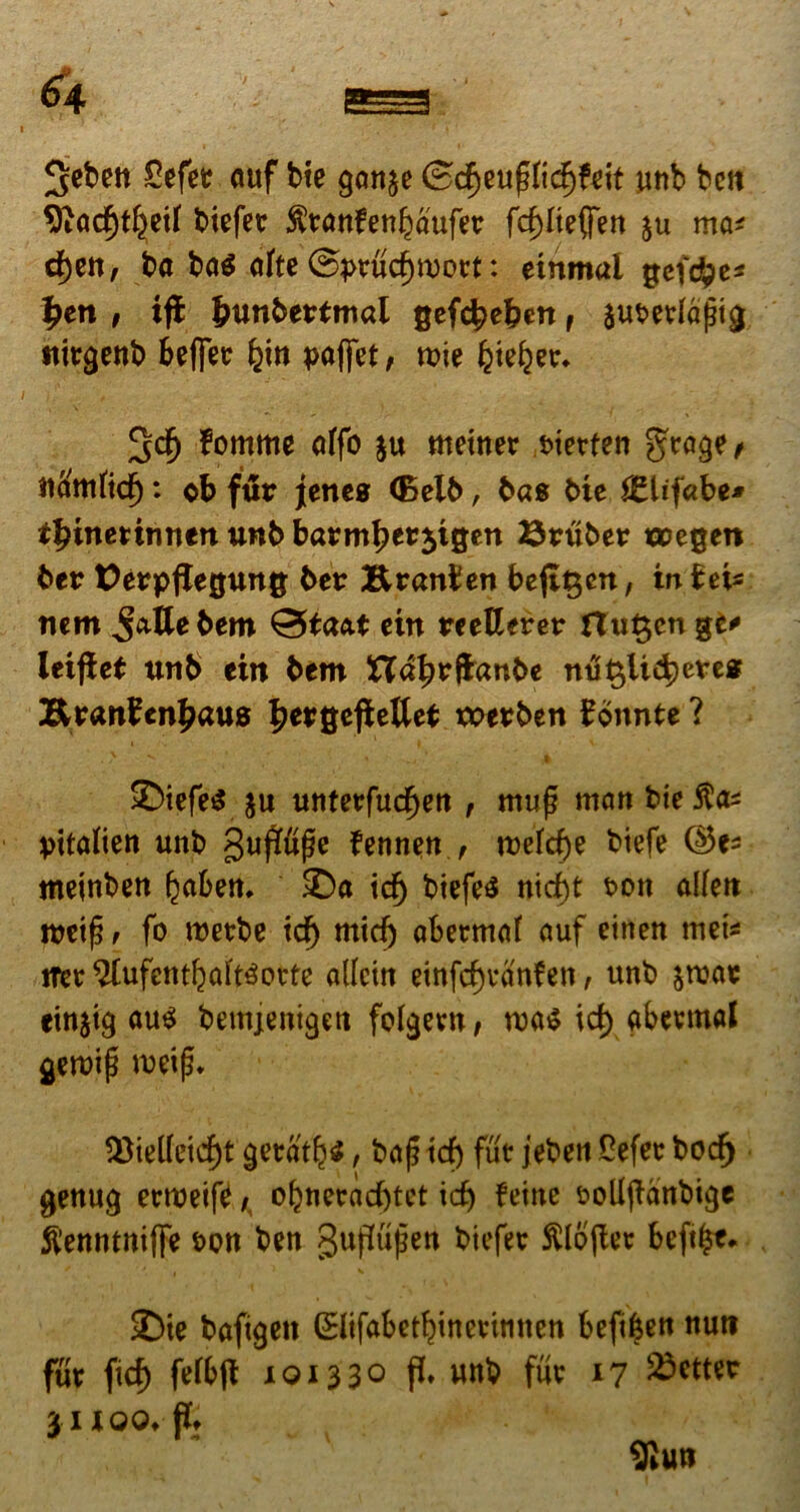 3cben Cefet auf bte gan^e ©cf)euf?nd)feit unb bctt ^ftadjtl^etf biefer $ranfenl)aufer fdpteffen ju ma* d)ctt, ba ba$ afte ©prudjwort: etnmal gefrfpe* £en , ifl fcunbertmai gefcbe&en r juwfafjtg nirgent) &ef]er paffet, roie ^te^er* IJcfj fomme otfo $u meiner Metfen g^rage/ tl&ttftdj: ob fur jcttes (Belb, bas Me JElifabe* ttynetinntn unb barmperjigen ©ruber uoegen ber tJerppegung ber Branben bepgcn, in b eis nem Jattebem Qtaat ein reetlerer flugcn %i* leipet unb ein bem Ua^rftanbe nu$lid)etes Bran?en£aus Jergeftettet werben bonnte ? • ' V % -y~r* ,4 ©iefetf $u unterfucfjen , muf? man bie Mtalien unb gupupe fennen , tt)efd)e btefe meinben (^aben. ©a id) biefes nid)t t>on aKett rreif? r fo roetbe id) mid) abermM <mf einen met* iter $lufent{)aft3orte allein einfd)van?en, unb &roae citt$ig au$ bemjenigett fdgern, roa$ id) gbermal geroip m\$. 55ieKeid)t getatfyi, baf? xd) fut jeben Oefer bodf) genug ertueife /, ol)nerad)tct xd) feine fcollpanbige ^ennmiffe bcn ben gupupen biefer ftlopet beft^e* 2)ie bafigeit (Slifabetf)tnerimten befi&en nuti fur fid) fefbp 10133° P» unb fur 17 S^tter xi 100* P* 9iun