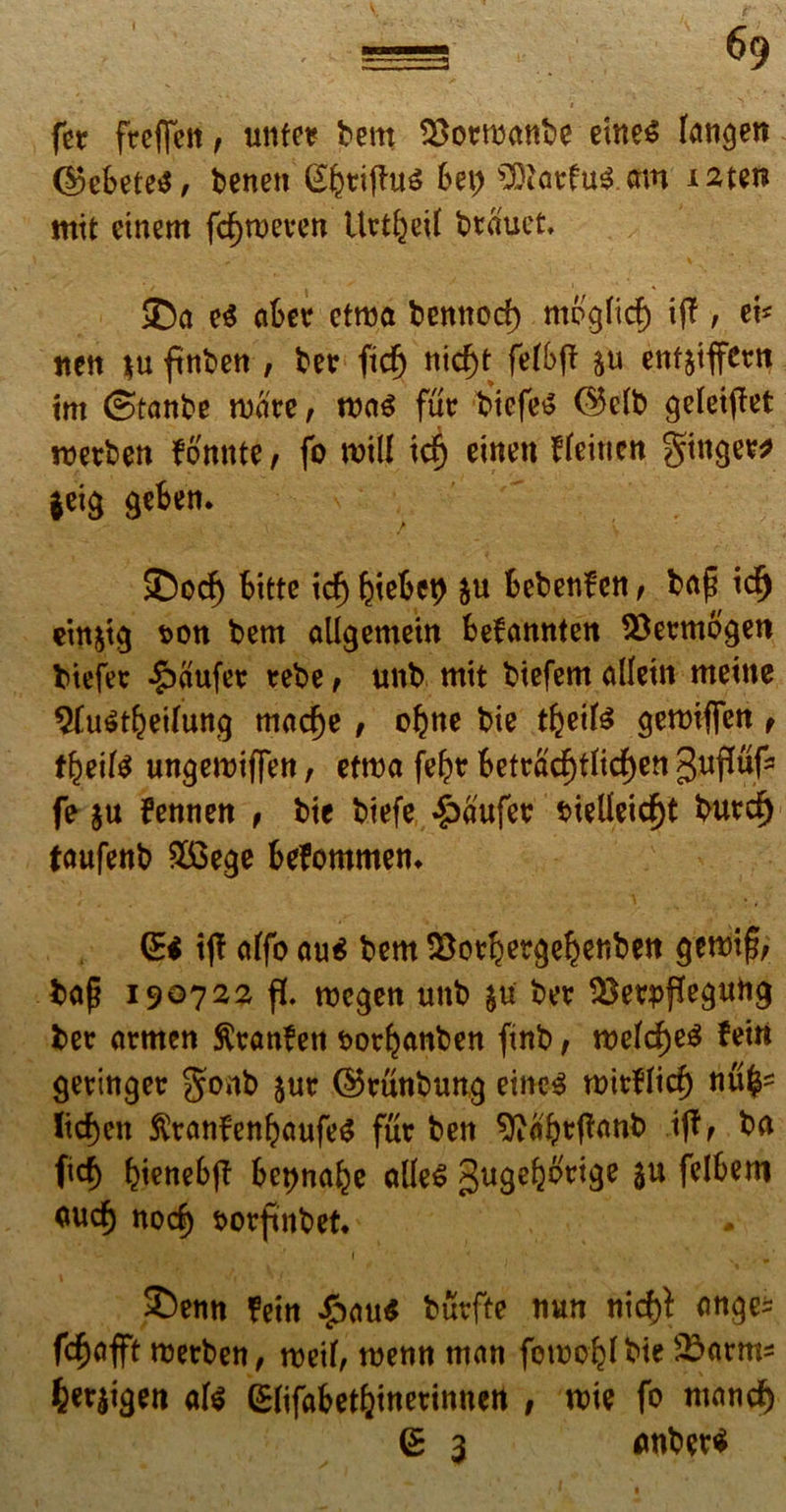 fer freffen, unfe* tem formante dne£ langen ©etete$, tenen (£ktifht6 bz\) £Oiatfu$ mn izttn mit einem fd)tt>even Uti&etf trauet, i ' * >Da e$ ater etma temtod) mogfid) iff, ei* nett $u ftnten, ter ftd) nic^t feftff $u enfjtffcrn trn ©tante mare, mi fur ticfes ©dt geleipet rocrten fonnte, fo mill idj einett deitten ginger* $eig gefcen. £)od) fcitte id) tietep &u fcetenfen , tap id) ein&ig t>on tem allgemein fcefanntett SSermogen tiefer $aufer rete, unt mtt ttefem allein metue 9Cu$t&eifung madje, oljtte tie tfteifc gemiflfcu, ttyilt ungemtffen, etma fe£r tefracf)tfid)en guffuf3 fe $u fennen , tie tiefe £aufer sdeUeid)t tur$ taufenb $3ege befommem (Ei ijl affo au$ tem &ortergeij)enben gemi|5, tafj 190722 fL mcgen unt &u ter $$eq>ffegutig ter armen ftranfen fcortanten ftnb, feiu geringer gont $ur ©runtung eine$ mitfltcf) nu£* ltd)en $tanfenljaufe$ fur ten sftabtfTanb iff, ta fitf) tienetff Bet)nate atle£ gugefeorige $u fclfcero <*ud) nod) twrfmtet* 2)enn ?ein £au$ turfte uun nid)i ange* fdjofft merten, med, menn man fomo^tie &>arm* 6et|igen afc Gdifafcetljinetinnett , mte fo mand) (E 3 antee*