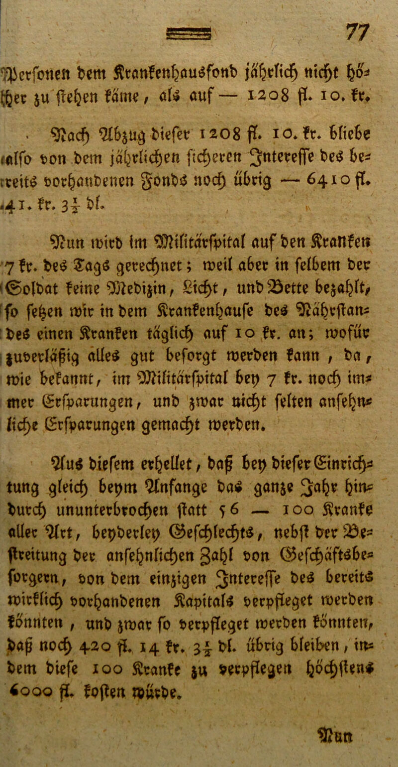 ^etfotten bem Stanfenijausfcwb ja%ficp ntd^t §6* Iftet $u pebett fame, afc auf— 1208 p. 10. fv. • 9Zad) biefet: 1208 p. 10* ft* bftebe «tlfo t>on bem jabtrttcfjen ftd)eren ^Jtttereffe be$ be* teeit$ sot^aubeuen gonb$ norf) ubrig — 64.10$. <41. fr. 3|- bf. 9itm mitb tm SMttavfpitaf auf beti Sratlfet? 7 fr. be$ £a$$ $et:edf)net; tt>etf abet m fetSem betr '©olbat feme 9ftebi$in, £tcf>t, unb23ette be$alpt, ifo fe^en rohrtnbem $t:anfenbaufe be$ ^abepan* be$ etnen fttranfen taglid) auf 10 t*. an; wofut: ju&erfafig alle$ gut beforgt ruerbeti fann , ba, roie befannt, m ffit(itavfpitat 6et> 7 fr. nodj im* met: grfrarungen, unb jmac uicfyt felten anfefjn* ftd>e CBrfyatrungen gemadp werbctt. biefem evellet, bap 6et>btefer(Sinnd^ tung g(eid) beprtt Qlttfange ba € gattje butd) ununterbtocf)en patt 56 — 100 $ranfe aUec 2fct, be^berlet) ©efcf)(ed)t$, nebp ber 'id^ ffrettung bee anfe^nrid)en galp t>on ©efcf)aft$be* fotgeen, &on bem einjigen ^ntereffe be$ bereits miefltc^ tjovbanbenett Capitate perppeget roetben fbnnten , unb amae fo Perleget roevben fonnten, bap nocf> 420 p. 14 fr. zi bf. ubrig bfeiben, in* bem biefe xoo fteanfe $u mpPegen bodplen* 6ooo p, fppen wiivbe.