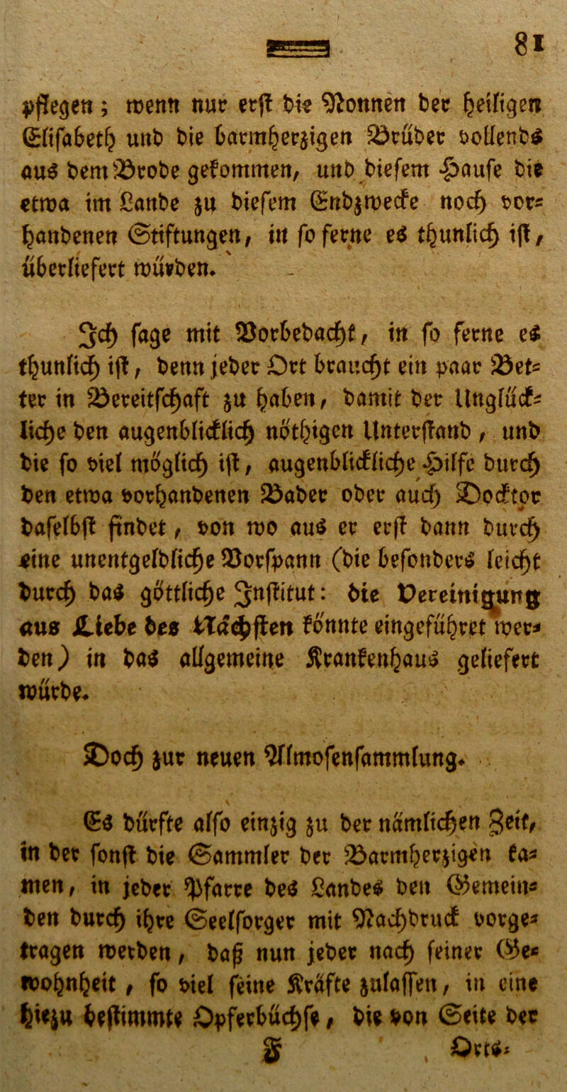 I 8i pflegen; roemt nur erjt bk ^onnett ber Rediget* (SKfabet^ unb bie 6armlj)er$igen SSruber sollenbs au$ bem33robe gefommen, trnb biefern *§>aufe bie etroa im Canbe ju biefem (£ttb$rcecfe nod) ror* ^anbenen ©tiftungen, ut fo fertte e$ djunlid) i|t, ubctfiefetrt rouvben. ^cf) fage mit $$or6ebacf)f, itt fo ferne e£ t^unftcf) ift, benn jeber Ort brcmd)t ein paar &)et= ter in $Sereitfd)aft l^aben, bamit ber llnglucf* Iid)e ben augenMidlid) not&igcn Unterffanb , unb bie fo t>iel mog(td) ijt, augenbftcffidje .§>iffe burdj ben etroa sorbanbenen Scaber ober aud) 2)oc£tpr bafefbjt frnbet , son mo au$ er erff bann burd) tm unentgefbfidje ^orfpann (bie befonberS feidjt burd) ba$ gottlidje : bte Dereittt^ung: ans JLiebe btz IX&tyfitn fonnte eingefu^ret wer* ben) in ba$ allgemeine JJ$anfe.ttfcau$ gefiefert wttrbe* SDocf) jut neuen Snmofenfammfung* (£$ burfte affo einjig ju ber namftdjen 3etf, m ber fonft bie ©ammfer ber s£armber,$igen fa* men, in jeber ^Jfarre be$ £anbe$ beu ©emein* ben burdj ifyte ©eefforger mit 9?ad)brud t>orge* tragen roetben, bajj nun jeber nad) feiner (#e* wobn^eit, fo s>iel feine SMfte julaffen, in eine fy*iu beftimmte ©pferbudjfe, bie von Seite bet § , Out*