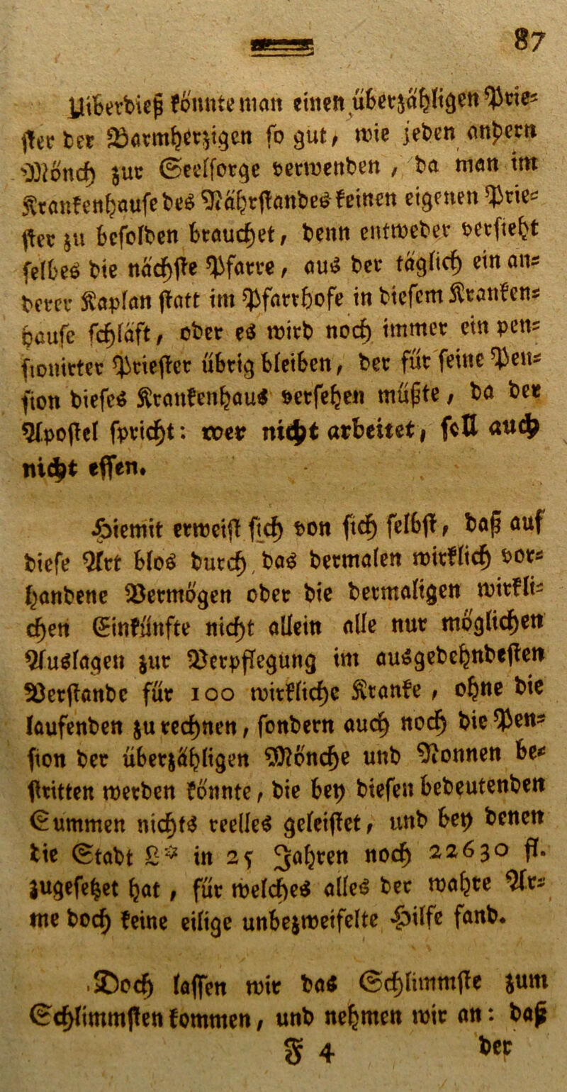 iliberbiefi fbnntenian cmen.uSctja^igett^nes flerber £>armbcr$igcn fogut, rtne jet>en atipem 3R$ncf) juc ©cclfor^e t>enxjcttt»en , ba man tm St«tifeti6*ufebe« 9Jfi&rftanbe$feincn eignten $rie* ^ec $u bcfofben braud)et, benn entroeber ^crfte^t fel6e^ t>te nadf)<te tyfarre, au$ ber ta^icf) etn an* tctcu ftaplan jtaft tm ^fartbofc in biefcm fttanFens paufc fc^faft, ober e$ roitb nod) immet ein petis fionirter tytiefFcr ubtig bleiben, ber fur feine $en* fion biefc$ fttcmfenbau* serfe^en mtifte, ba ber ^[pojlel fpvid)t: toe* ni$t «tbeitet, fcU au$ ni$t effen. &iemit errocifi ficf) t>on ftcf) felbjT , bap auf biefe 2Trt blo$ butd) ba$ bermafen roitfficf) bot* ^anbenc Q3ermb$en ober bic betmaltgen mirfli- d)en (Einfunfte nid)t allein alie nur tttoglicfjen $fu$Ia$en $ur ^etpffe^ung tm ausgebeknbefteit 33et(fanbc fur ioo tvitFlicfje $ranfe , oljne bic laufenben $u red)nen, fonbern aud) nod) bic $en* fion ber uber$#bli$w 3ftbnd)e unb 9ionnen be* tfritten roetben Fbnnte f bic bep biefen bebeutenben (Summen nid)ts reelleS geleifFet, unb bet) benett bic (Stabt 8* in 2? 3a&ren noc^ 22630 fi. jugefetjet fyat t fur rocfd)c$ alle<$ bcc roafyte tnc bocf) feine eiftge unbejroeifclte ^>ilfc fanb* ■ SDod) (aflfcn roit ba$ ©djlimmjle sum <?d>Jimm|tenFommen, unb nc^men roir an: ba£ g 4 ber