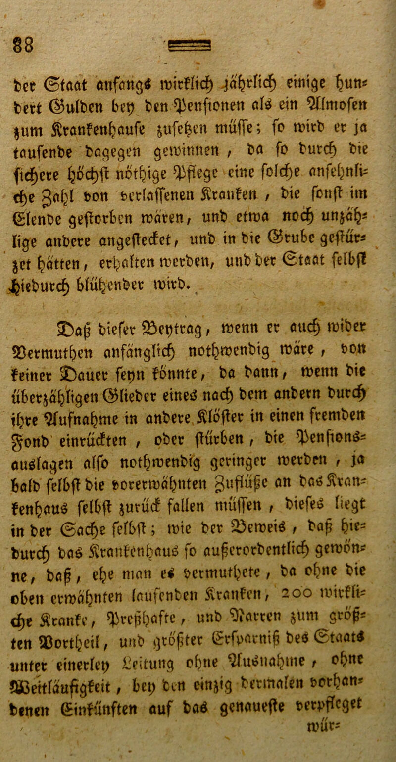 bet ©taat anfangb roitflid) galjtficf) einige ljun« bett ©ufbcn bet) ben QJenftonen a(b ein $t(mpfen jum Stanfetdjaufe $ufe|en ntuffe; fc rcitb ce ja taufenbe bagegen getuinnen , ba fo butcf) tote fidjete IjSdjft notfeige ^jfegc cine felcfje nnfeljnfc dje gafcl tsoti Mtiaffenett Stanfen , toie fcnft irn <£(enbe gefletben rciiten, unb ettua nccfj un$ai§« Iige attbcte angeftecfet, unb in tote ©tube gefrutJ j« Ijatfen, etljnften rcetben, unb bet @t##t fdbjl Jjiebutd) btuljenbet tvitb. £>a|j totefee 23ct)ttag, rocnn et nucf) tuibcr 23ermut£)en anfangTicf) notfivDcnbig rcare , fcon f einet £>nuee fet>n fennte, ba bann, roenn bie ubetsfifciigen ©liebet einetS nacf) bem anbetn butd) iijtc ftufnapmc in anbcte Slojtet in einen ftemben gonb eintucften , obct ftfitben, bie ‘Jienftonb* aubfagen a(fo netproenbig getingct rcetben , ja fcafb fetbft bie teretrcapnten guftupc an ba» Stan- fen^aub felbjl jutucf fallen muffen , biefeb (iegt in bet @acf)e fefbjt; mie bet SDerceib , bap &ie= butdj bab ^tanfen^aub fo aupctPtbentficf) gercpn* ne, bap, efje nian e< settnutijtte, ba opne bie cbeit ctroaljnten laufenben Stanfen, 200 roitfffc d)t Stanfe, $tcpj)ofte, unb SRatten jum gcof= ten SBottfceiI, unb gtPpter Stfpatnip bes ©taat« untet einetfct) £eituttg pf)tte ^ubnapme, Ppne SCeitfaufigfeit, bet) btn cinjig betmafen t>otpan« benen Sinfunften auf bas genauejle feufcget