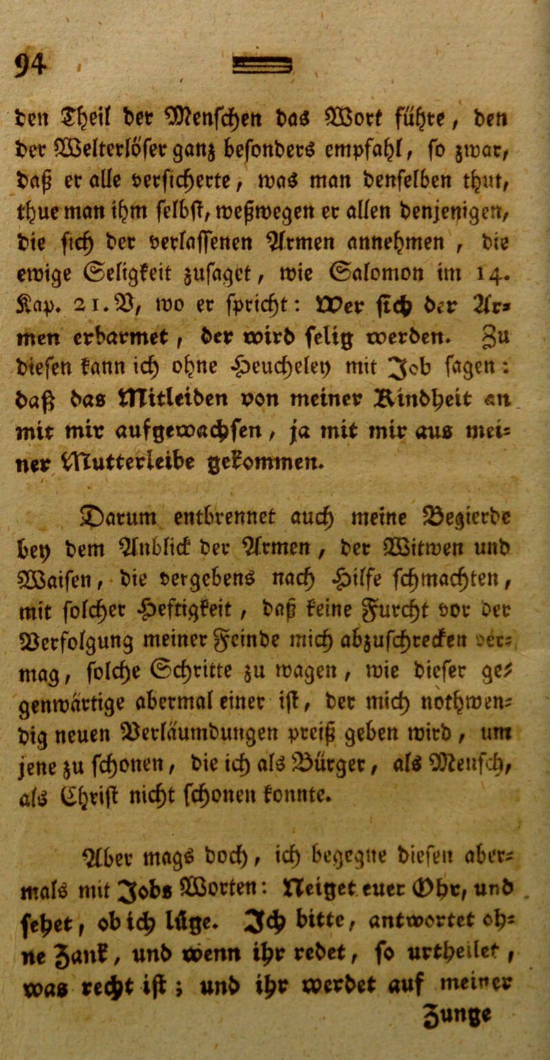 beit £§eif ber $ttenfd)ett ba$ $3ort fuljte, ben ber *2BeIterI6'fer gattj befonbet$ empfaljf, fo jmar, bap er alie t>erfid)erte, rca$ mait benfeiben tfy\t, t^ue matt tljm fefbtf, roefjmegett er alfett benjenigett, bte ftd) ber PerfafiTetten Sfrmen amtebmen , bte eroige ©efigfeit $ufaget, roie ©afomott tm 14. £ap. 21.% ruo er fpridjt: Wev ftcfc ber 2(v* men erbarmet, ber t»irb feltg tcerben. gu btefen fann id) ofene -§)eud)etet) mit 3*b fagett: ba$ bas tttitletben son meiitet? Binb^eit an mit mir aufgetoacbfert, j[a mit mir aus met5 ner tffiutterieibe gebommen. ©arum entbretinet aud) metite 23egterbe bep bem Qfnbfid ber 2frmeit, ber QOotoen uitb 533aifen, bie PergcbenS nad) .Sptffe fd)madjten, mtt fofc^cr *£>eftigfeit, bap feine gurdjt Por ber SSerfbfgung meiner geinbe mid) ab$ufd)te<fett »ers mag, folc^e ©c^ritte $u roagett, roie biefer ge* gettwartige abermafeiner tjf, ber mid) notfemen? btg neuen ^erfaumbungen preip geben tuitb , um jette fc^onett, bie id) ate Jurger, af$9tteufd), ate ^ferifi nicf)t fcf)otten fomite. $(ber mag$ bod), id) begcgite biefeit aber* mate mit 3obs £Bortett: netgeteuer (Dbt, unb fe^etr obicb Wge. 3$ bttte, antwortet cb- ne Janf, unb tt>enn i£r rebet, fo \xvtbt\Ut , wa» recfctif*; unb i£r herbet auf meiucr 3«n^e