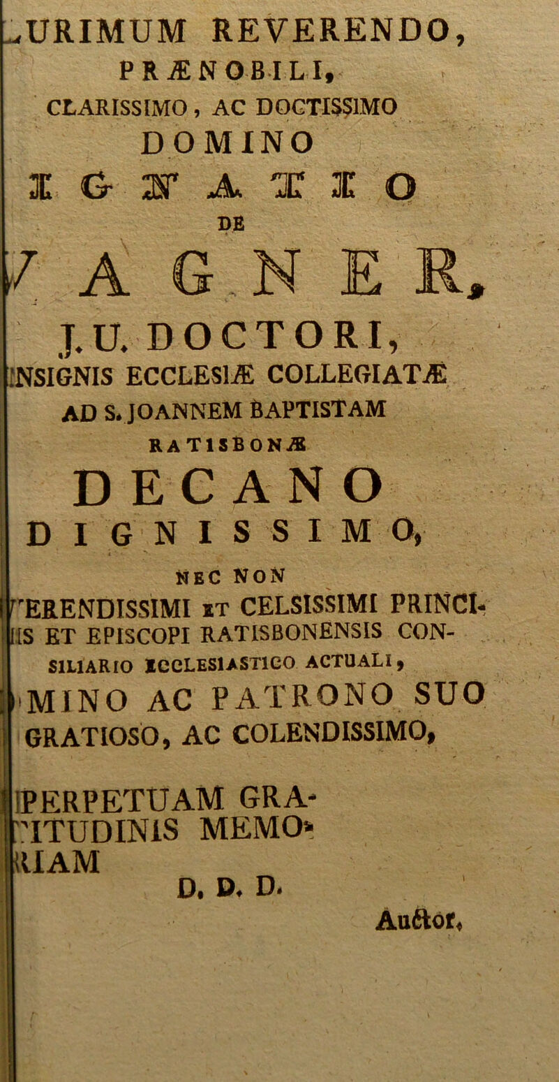 ^URIMUM REVERENDO, PRjENOBI l i, CLARISSIMO, AC DOCTISSIMO DOMINO I G I A I 1 O DE / A G N ER, J.U. DOCTORI, INSIGNIS ECCLESIA COLLEGIATA AD S. JOANNEM BAPTISTAM RATISBONiB DECANO DIGNISSIMO, *IEC NON IFERENDISSIMI it CELSISSIMI PRINCI- i:IS ET EPISCOPI RATISBONENSIS CON- SILIARIO ecclesiastico actuali, ; mino ac patrono suo i GRATIOSO, AC COLENDISSIMO, Imperpetuam gra- IriTUDINlS MEMO* RUAM D. D. D. Auftor*