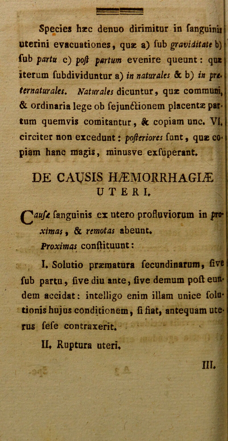 uterini evacuationes , quae a) fub graviditate b) fub partu c) pofi partum evenire queunt: qua iterum fubdividuntur a) in naturales & b) in prt. tcrnaturales♦ naturales dicuntur 9 quae communi, & ordinaria lege ob fejun&ionem placentae par- tum quemvis comitantur, k copiam unc. VI, circiter non excedunt: pofteriores funt , quae co- piam hanc magis, minusve exfuperant* DE CAUSIS HAEMORRHAGICE UTERI. Q^aufi fanguinis ex utero profluviorum in pro* ximas 9 & remotas abeunt* Proximas conftituunt; I* Solutio praematura fecundinarum, fivt fub partu 9 live diu ante, five demum poft eun- dem accidat: intelligo enim illam unice folu* tionis hujus conditionem, fi fiat, antequam ute- rus fefe contraxerit. !!♦ Ruptura uteri* III*