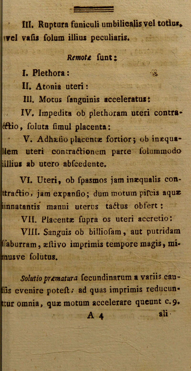 ■■ III. Ruptura funiculi umbilicalis vel totiui* ivel vafis folum illius peculiaris. . _ * Remoti, funt: I. Plethora: ■% II. Atoma uteri: III. Motus fanguinis acceleratus: IV. Impedita ob plethoram uteri contra* tftio, foluta fimul placenta: V. Adhasdo placentae fortior 5 ob inaequa- llem uteri conrraftionem parte foiuminodo ullius ab utero abfcedente. VI. Uteri, ob fpasmos jam inaequalis con- ttraftio, jam expando; dum motum pifcis aquae iinnatantis manui uterus tadtus obfert: VIL Placentae fupra os uteri accretio: VIII. Sanguis ob billiofam, aut putridam faburram, aeftivo imprimis tempore magis, mi- rausve folutus. Solutio pnmatura fecundinarum a variis cau~ [fis evenire poteft» ad quas imprimis reducun- t:ur omnia, quae motum accelerare queunt 0.9.