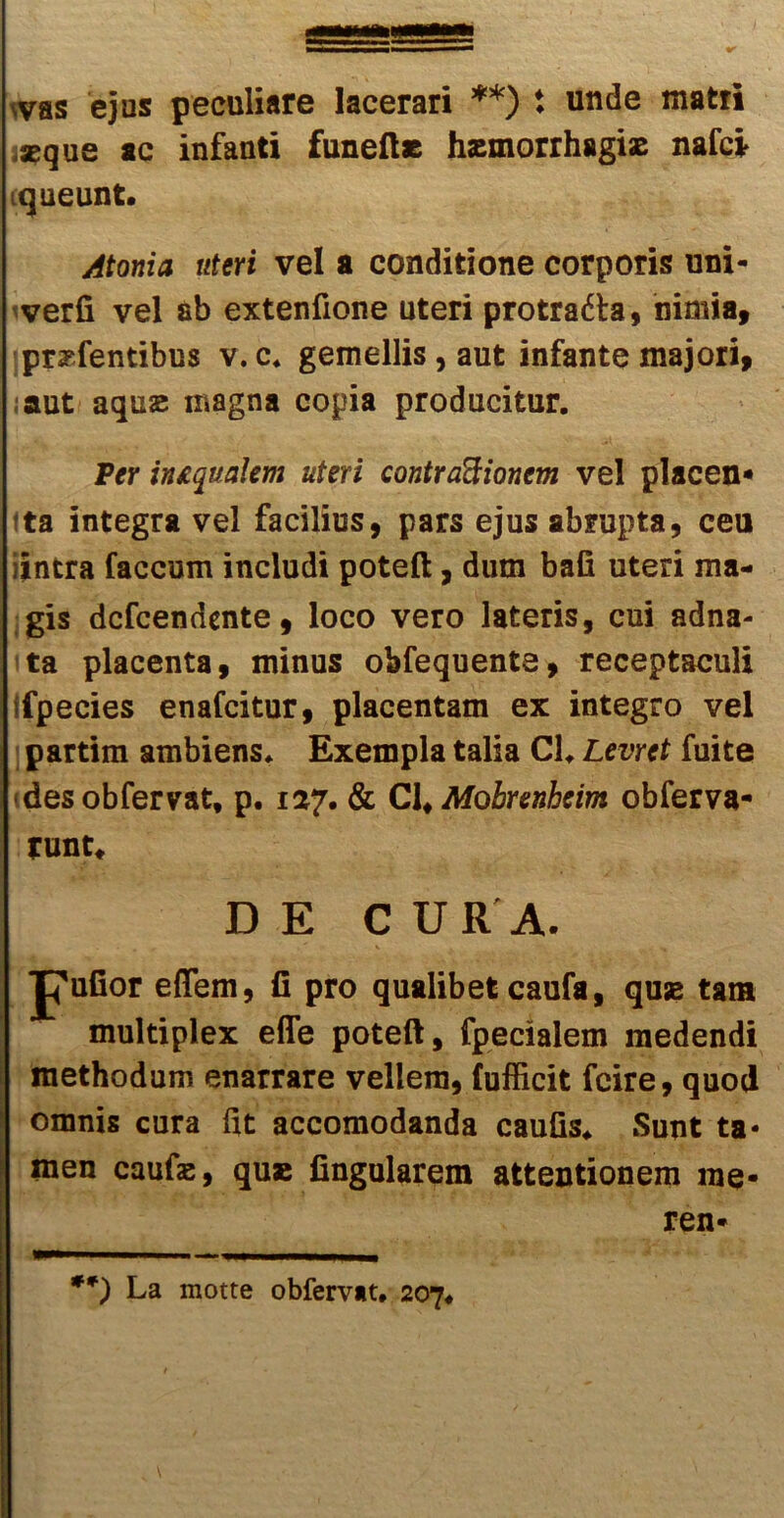 ^vas ejus peculiare lacerari **) t unde matri ,jeque ac infanti funeft* haemorrhagiae nafei ■queunt. Atoma uteri vel a conditione corporis uni- verfi vel ab extenfione uteri protratta, nimia, pratentibus v. c. gemellis, aut infante majori, aut aquse magna copia producitur. Per imqualem uteri contractionem vel placen- ta integra vel facilius, pars ejus abrupta, ceu iintra faecum includi poteft, dum bafi uteri ma- gis defeendente, loco vero lateris, cui adna- ta placenta, minus obfequente, receptaculi .fpecies enafeitur, placentam ex integro vel partim ambiens. Exempla talia Cl. Levret fuite «des obfervat, p. 127. & Cl, Mohrenheim obferva- runt* DE CURA. pufior eflfem, fi pro qualibet caufa, quse tam multiplex effe poteft, fpecialem medendi methodum enarrare vellera, fufficit fcire, quod omnis cura fit accomodanda caufis. Sunt ta- men caufas, quse fingularem attentionem me* ren* **) La motte obfervat. 207.