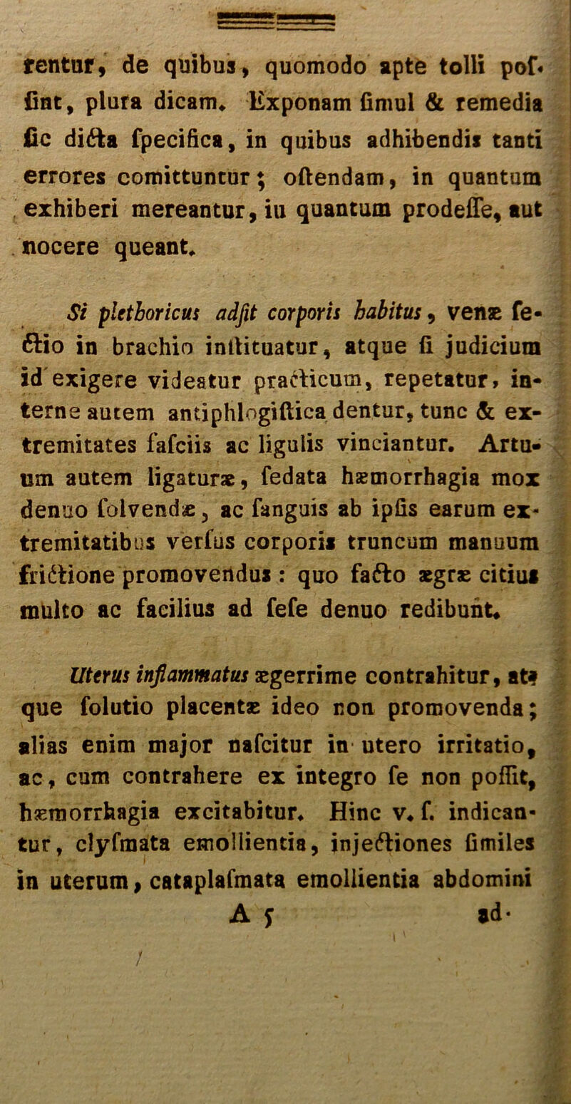 fentur, de quibus, quomodo apte tolli pof« fiat, plura dicam* Exponam fimul & remedia iic difta fpecifica, in quibus adhibendis tanti errores comittuncur; oftendam, in quantum exhiberi mereantur, iu quantum prodeffe, aut nocere queant* Si pletboricus adfit corporis habitus , vense fe- ftio in brachio inllituatur, atque fi judicium id exigere videatur pracficum, repetatur, in- terne autem antiphlogiftica dentur, tunc & ex- tremitates fafciis ac ligulis vinciantur. Artu- um autem ligatur*, fedata haemorrhagia mox denuo folvend* 3 ac fanguis ab ipfis earum ex- tremitatibus verfus corporis truncum manuum fridtione promovendus : quo fafto aegrae citius tnuito ac facilius ad fefe denuo redibunt* Uterus inflammatus aegerrime contrahitur, afc? que folutio placentae ideo non promovenda; alias enim major nafcitur in- utero irritatio, ac, cum contrahere ex integro fe non pofiit, haemorrhagia excitabitur. Hinc v. f. indican- tur, clyfmata emollientia, injectiones fimiles in uterum, cataplafmata emollientia abdomini A f #d- / -