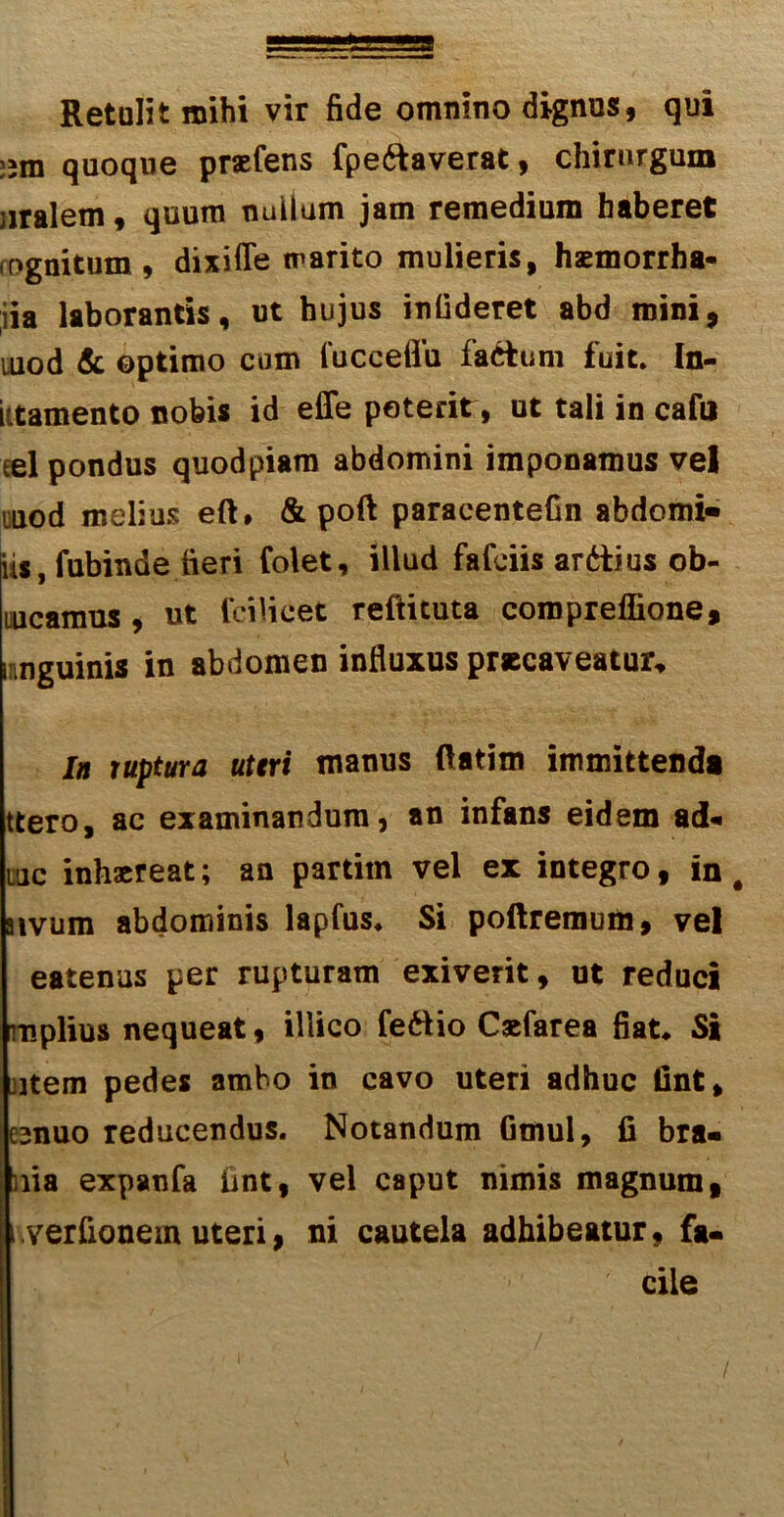 Retulit mihi vir fide omnino dignus, qui jjm quoque praefens fpe&averat, chirurgum jiralem, quum nullum jam remedium haberet rognitum, dixifTe marito mulieris, haemorrha- ;iia laborantis, ut hujus infideret abd mini, uiod & optimo cum fucceffu factum fuit. In- ktamento nobis id effe poterit, ut tali in cafu eel pondus quodpiam abdomini imponamus vel uuod melius eft, & poft paracentefin abdomi- iis, fubinde fieri folet, illud fafciis ardtius ob- incamus , ut fcilieet reftituta compreffione, imguinis in abdomen influxus praecaveatur. Ia ruptura uteri manus ftatim immittenda ttero, ac examinandum, an infans eidem ad* uiic inhaereat; an partim vel ex integro, in # aivum abdominis lapfus. Si poftremurn, vel eatenus per rupturam exiverit, ut reduci mplius nequeat, illico feftio Caefarea fiat. Si ;item pedes ambo in cavo uteri adhuc Unt, csnuo reducendus. Notandum Gmul, fi bra- ma expanfa fint, vel caput nimis magnum, i.verfionem uteri, ni cautela adhibeatur, fa- cile /