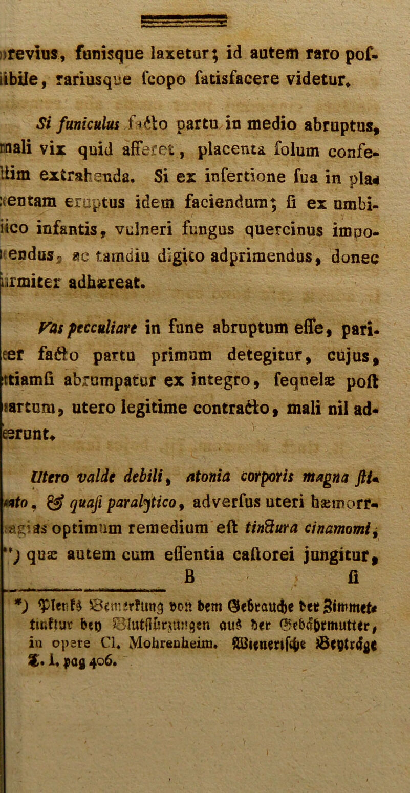 ; re vius, funisque laxetur; id autem raro pof- iibile, rariusque Icopo fatisfacere videtur. Si funiculus f* *fto partu in medio abruptus, rnali vix quid afferet, placenta folum confe- Uim extrahenda. Si ex infertione fua in pia* mentam eruptus idem faciendum; fi ex umbi- lico infantis, vulneri fungus quercinus impo- ! enduss ac tamdiu digito adprimendus, donec urxniter adhaereat. Vas pecculiare in fune abruptum effe, pari- ter fa&o partu primum detegitur, cujus, ittiamfi abrumpatur ex integro, feqnelae pofi «artum, utero legitime contrado, mali nil ad- esrunt* lltero valde debili, atonia corporis magna JIU nto, & quafi paralytico, adverfus uteri hsemorN optimum remedium eft tinftura cinamomi± ) quae autem cum edentia caftorei jungitur, _ B fi *) SBemerfiin^ »on bern 0e6raucfee betStomtef* tinftuv beo SBIutflferjttogen au$ btt ^eb^mutter, in opere Cl, Mohrenheim, Sttienmftye !• i, pag 406, 1