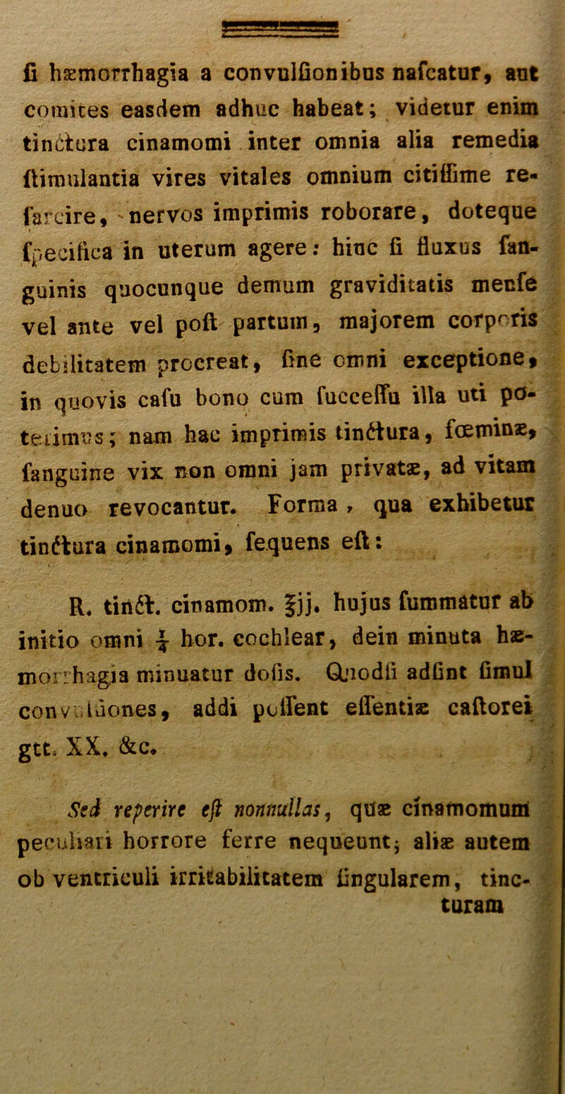 fi haemorrhagia a convulfionibus nafcatur, ant comites easdem adhuc habeat; videtur enim tinctura cinamomi inter omnia alia remedia ftimulantia vires vitales omnium citiffime re- farcire,'nervos imprimis roborare, doteque » fpecifica in uterum agere: hinc fi fluxus fan- guinis quocunque demum graviditatis menfe vel ante vel poft partum, majorem corporis debilitatem procreat, fine omni exceptione, in quovis cafu bono cum fucceffu illa uti po- terimus; nam hac imprimis tindtura, foeminae, fangcine vix non omni jam privatae, ad vitam denuo revocantur. Forma, qua exhibetur tindtura cinamomi, fequens eft: R. tinft. cinamom. §jj. hujus furomatur ab initio omni | hor. cochlear, dein minuta hae- morrhagia minuatur dolis. Glnodfi adfint fimul convv ldones, addi pollent effentiae caftore* gtt, XX. &c. Sed reperire eft nonnullas, quae cinamomum peculiari horrore ferre nequeunt j aliae autem ob ventriculi irritabilitatem Angularem, tinc- turam