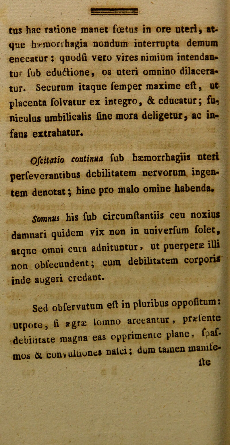 tus hac ratione manet foetus in ore uteri 9 at- que hseraonhagia nondum interrupta demum enecatur : quodfi vero vires nimium intendan- tur fub eduftione, os uteri omnino dilacera- tur. Securum itaque femper maxime eft, ut placenta folvatur ex integro, & educatur; fu- niculus umbilicalis fine mora deligetur, ac in- fans extrahatur* Ofcitatio continua fub hsemorrhagus uteri perfeverantibus debilitatem nervorum ingen- tem denotat; hinc pro malo omine habenda. Somnus his fub circumftantiis ceu noxius damnari quidem vix non in univerfura folet, Btque omni cuta adnituntur. ut puerpera iUi non obfecundent; cura debilitatem corporis inde augeri credant. Sed obfervatum eft in pluribus oppofitum: utpote, & lomno acctantur ’ pr*lente debilitate magna eas opprimente plane, f .af- mos & convuiuones nalci; dum tamen mamte- fte