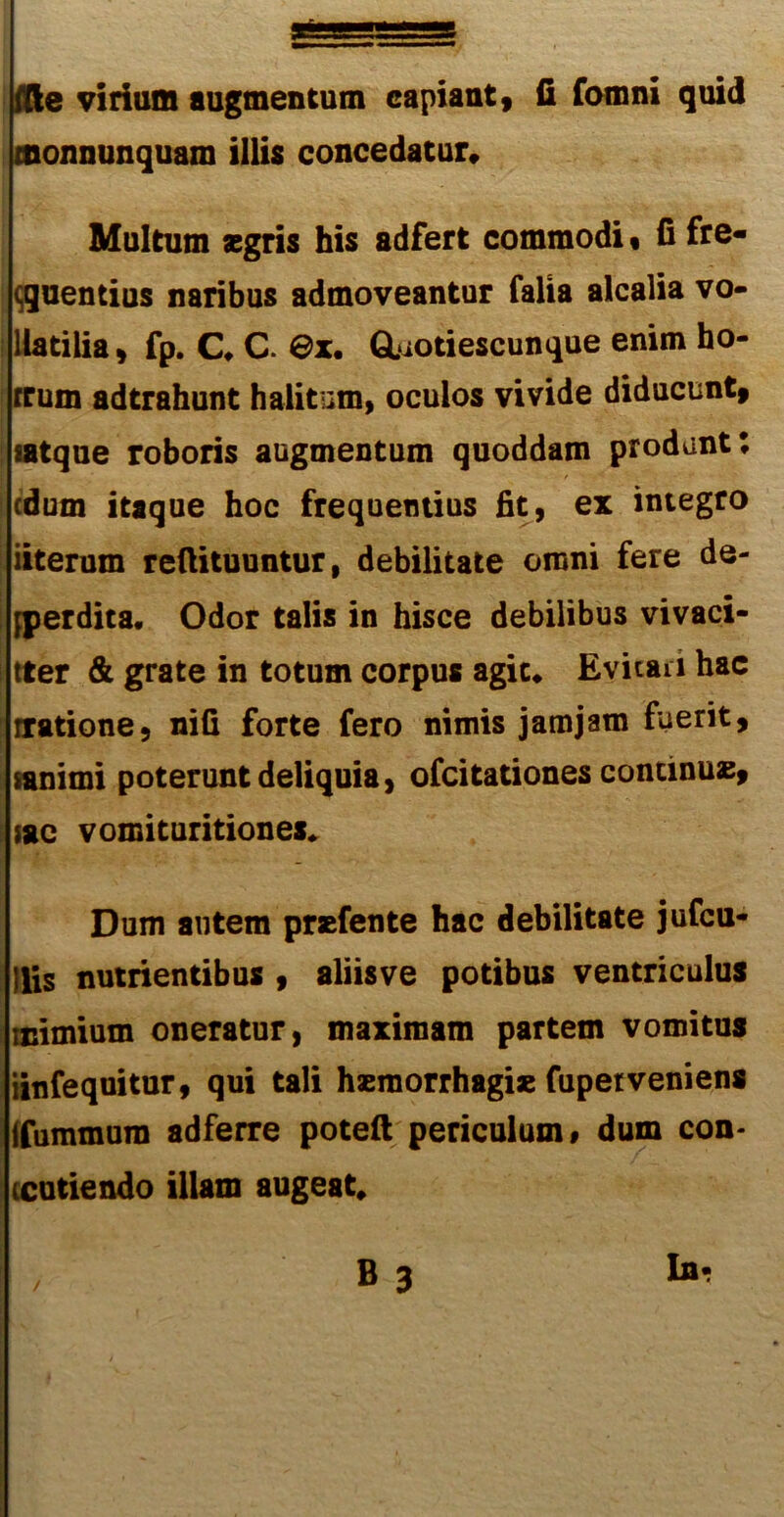 monnunquam illis concedatur* Multum segris his adfert commodi« fi fre- ! cquentius naribus admoveantur falia alcalia vo- Ilatilia, fp. C, C. @x. Gliotiescunque enim ho- rrum adtrahunt halitum, oculos vivide diducunt, [satque roboris augmentum quoddam produnt E edum itaque hoc frequentius fit, ex integro 1 iiterum refiituuntur, debilitate omni fere de- I [perdita. Odor talis in hisce debilibus vivaci- tter & grate in totum corpus agit* Evitari hac tratione, nifi forte fero nimis jam jam fuerit, sanimi poterunt deliquia, ofeitationes continua, sac vomituritiones. Dum autem praefente hac debilitate jufcu- llis nutrientibus , aliisve potibus ventriculus mimium oneratur, maximam partem vomitus iinfequitur, qui tali haemorrhagiae fupetveniens ifummura adferre poteft periculum» dum con- tendendo illam augeat, B 3 Ia-