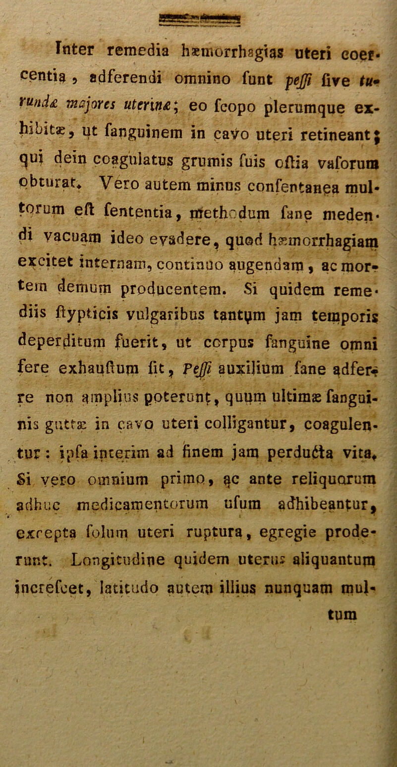 Inter remedia haemorrhsgias uteri coer- centia ? adferendi omnino funt pejji five tu• vund& majores uterin&\ eo fcopo plerumque ex- bibitae, ut fanguinem in cavo uteri retineant $ quj dein coagulatus grumis fuis oflia vaforuw obturat* Vero autem minus confentanea mul- torum eft fententia, ntreth:dum fane meden* di vacuam ideo evadere, quod h^morrhagiam excitet internam, continuo augendam, ac mor- tem demum producentem. Si quidem reme* diis ftypticis vulgaribus tantam jam temporis deperditum fuerit, ut corpus (anguine omni fere exhaufium fit, Pejfi auxilium fane adfer* re non amplius poterunt, quum ultimasfangui- nis guttae in cavo uteri colligantur, coagulen- tur : ipfa interim ad finem jam perducta vita* Si vero omnium primo, *ic ante reliquorum adhuc medicamentorum ufum adhibeantur, exrepta foliim uteri ruptura, egregie prode- runt. Longitudine quidem uterus aliquantum increfcet, latitudo autem illius nunquam mul- tum