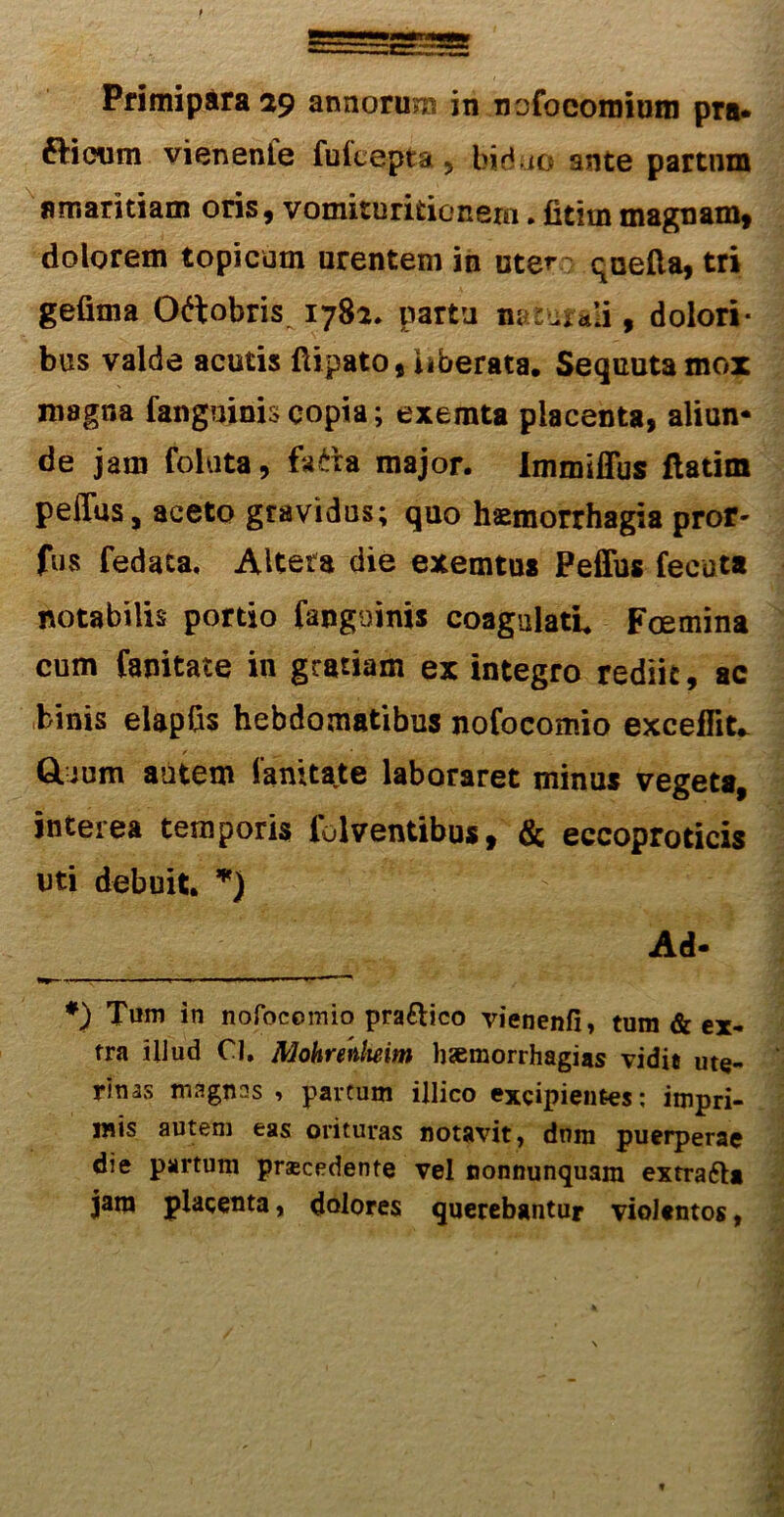 Primipara 29 annorum in nofocomium pra* fHeum vienenfe fultepta 5 bid io ante partum amaritiam oris, vomituritionem. fitimmagnam, dolorem topi cum urentem in uter: quefta, tri gefima Oftobris 1782. partu naturali, dolori- bus valde acutis ftipato, uberata. Sequutamox magna fanguinis copia; exemta placenta, aliun- de jam foluta, fa£ra major. Immiffus ftatim peffus, aceto gravidus; quo haemorrhagia proiv fus fedata, Altera die exemtus Peffus fecata notabilis portio fanguinis coagulati. Fcemina cum fanitate in gratiam ex integro rediit, ac binis elapfis hebdomatibus nofocomio excedite GLuum autem Tanitate laboraret minus vegeta, interea temporis folventibus, & eccoproticis uti debuit. *) Ad- *) Tum in nofocomio pra&ico vienenfi, tum & ex- tra illud CI. AJohrenlteim hsemorrhagias vidit ute- rinas magnas , partum illico excipientes: impri- mis autem eas orituras notavit, dnm puerperae die partum praecedente vel nonnunquam extra&a jam placenta, dolores querebantur violentos,