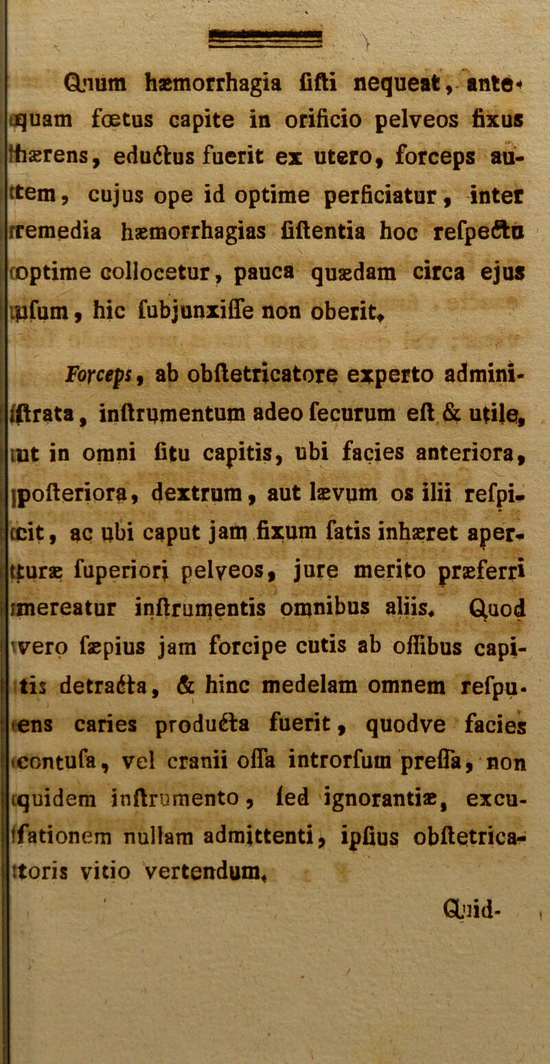 Qjium haemorrhagia fifti nequeat, ante* aquam foetus capite in orificio pelveos fixus fhaerens, edudlus fuerit ex utero, forceps au- ttem, cujus ope id optime perficiatur, inter [rremedia haemorrhagias fiftentia hoc refpefta (optime collocetur, pauca quaedam circa ejus ipfum, hic fubjunxiffe non oberit. Forceps, ab obftetricatore experto admini- fiprata, inftrumentum adeo fecurum eft & utile, lut in omni fitu capitis, ubi facies anteriora, jpofteriora, dextrum, aut laevum os ilii refpi- jecit, ac ubi caput jam fixum fatis inhaeret aper- turae fuperiori pelveos, jure merito praeferri iimereatur inftrumentis omnibus aliis* Gtuod 'vero faepius jam forcipe cutis ab offibus capi- tis detradta, & hinc medelam omnem refpu- •ens caries produdla fuerit, quodve facies icontufa, vel cranii offa introrfum preffa, non iquidem inftrumento, led ignorantiae, excu- ffationem nullam admittenti, ipfius obftetrica- ttoris vitio vertendum* GUfid- [