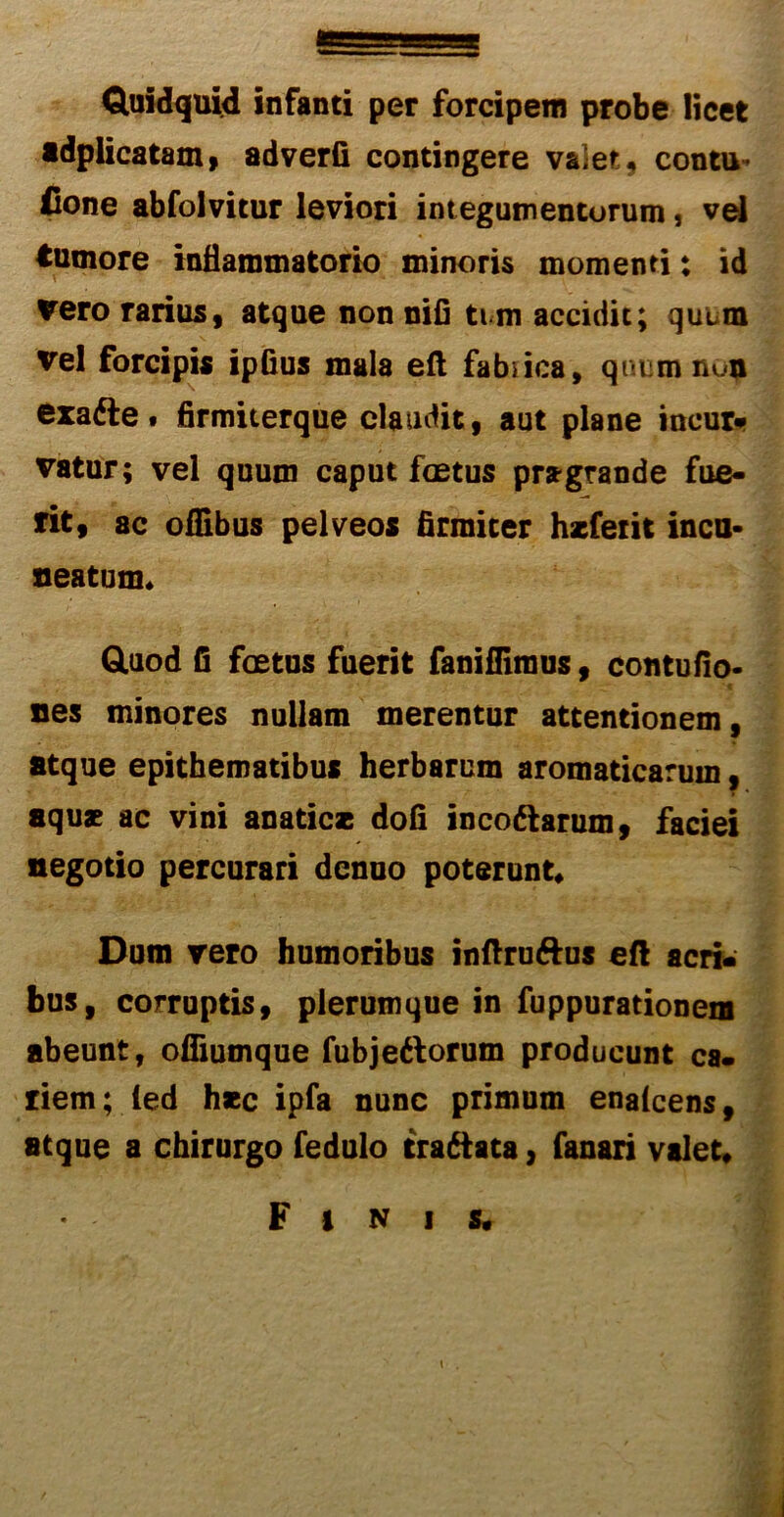 Quidquid infanti per forcipem probe licet adplicatam, adverfi contingere valet, contu- Cone abfolvitur leviori integumentorum, vel tumore inflammatorio minoris momenti: id vero rarius, atque non nifi tum accidit; quum vel forcipis ipfius mala eft fabrica, quum nun exatte» firmiterque claudit, aut plane ineur- vatur; vel quum caput foetus pragrande fue- rit, ac oflibus pelveos firmiter hscfetit incu- neatum» Quod fi foetus fuerit faniffiraus, contufio- nes minores nullam merentur attentionem, atque epithematibus herbarum aromaticarum, aquae ac vini anatic* dofi incodlarum, faciei negotio percurari denuo poterunt* Dum vero humoribus inftru&us eft acri- bus, corruptis, plerumque in fuppurationem abeunt, offiutnque fubjedlorum producunt ca. riem; ied haec ipfa nunc primum enalcens, atque a chirurgo fedulo traftata, fanari valet» Finis»