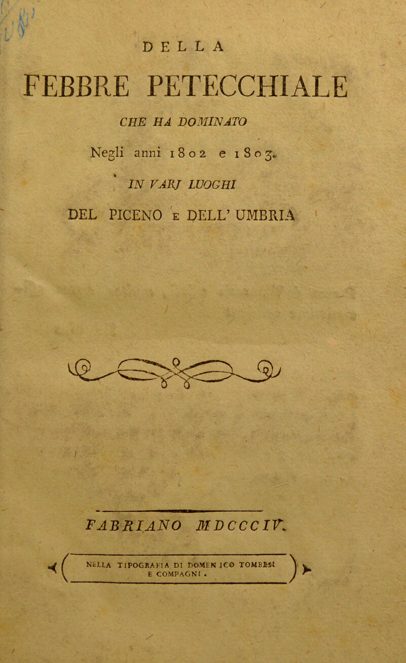 / DELLA FEBBRE PETECCHIALE CHE HA DOMINATO Negli anni 1802 e 1803, IN VARJ LUOGHI DEL PICENO e DELL’ UMBRIA FABRIANO MDCCCIK c NELLA TIPOGRAFIA DI DOMENICO TOMBESL E COMPAGNI . > >