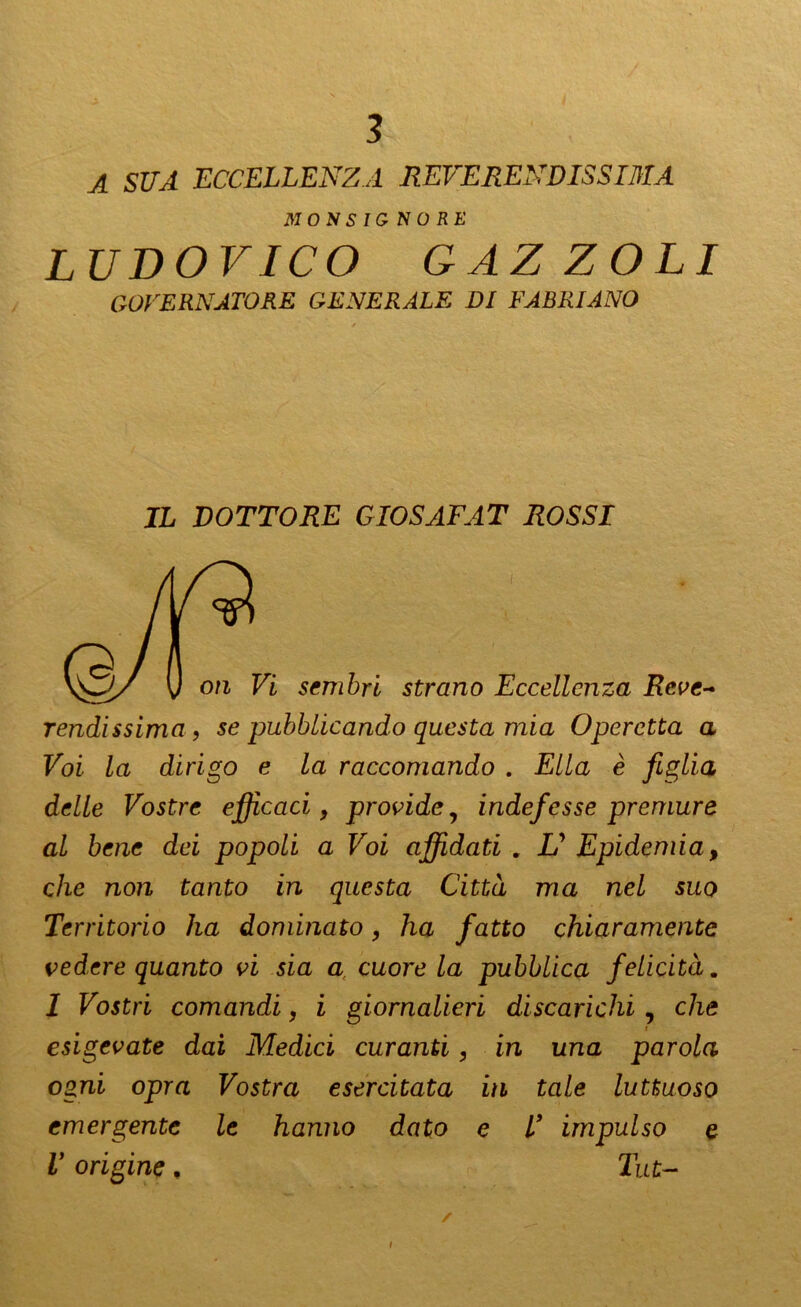 A SUA ECCELLENZA REVERENDISSIMA MONSIGNORE LUDOVICO GAZZOLI GOVERNATORE GENERALE DI FABRIANO IL DOTTORE GIOSAFAT ROSSI rendissima , se pubblicando questa mia Operetta a Voi la dirigo e la raccomando . Ella è figlia delle Vostre efficaci, provide, indefesse premure al bene dei popoli a Voi affidati . U Epidemia, che non tanto in questa Città ma nel suo Territorio ha dominato, ha fatto chiaramente vedere quanto vi sia a cuore la pubblica felicità. 1 Vostri comandi, i giornalieri discarichi , che i esigevate dai Medici curanti, in una parola ogni opra Vostra esercitata in tale luttuoso emergente le hanno dato e V impulso e V origine, Tut- i