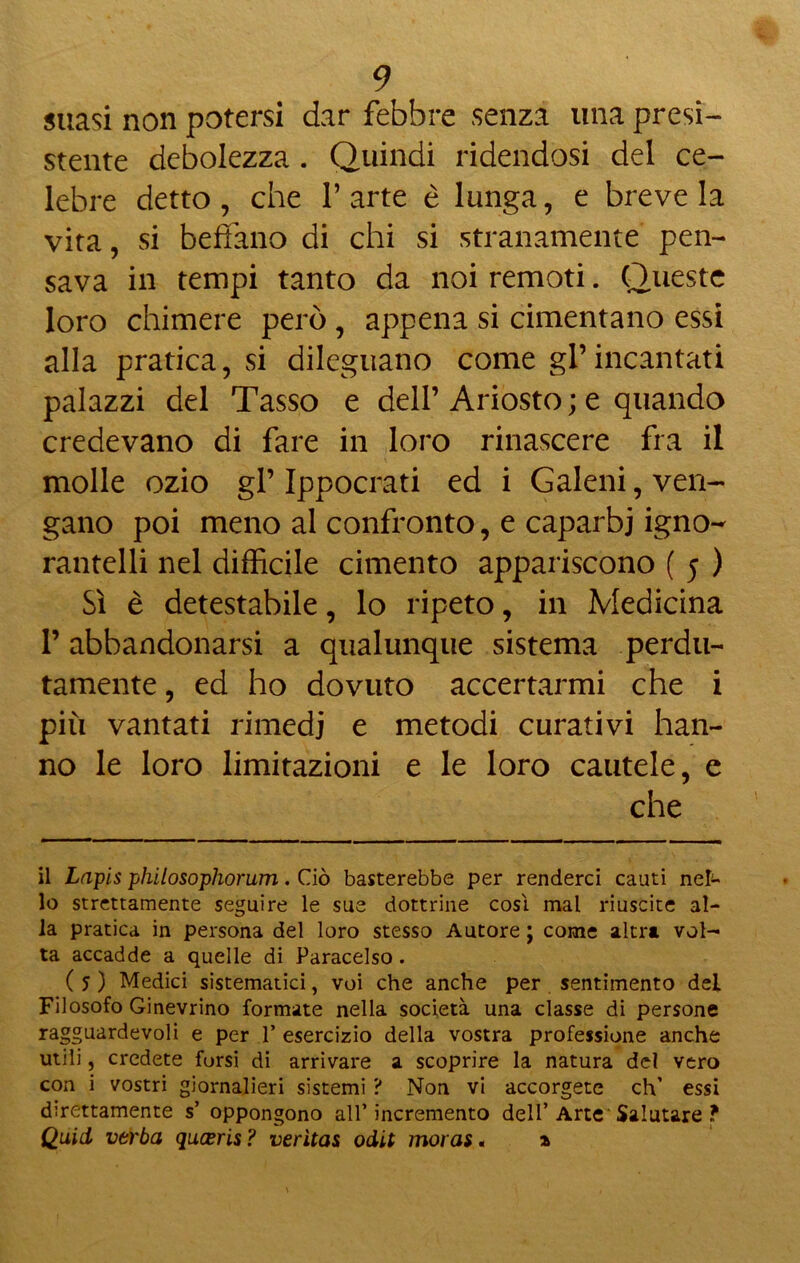 suasi non potersi dar febbre senza una presi- stente debolezza . Quindi ridendosi del ce- lebre detto, che l’arte è lunga, e breve la vita, si bedano di chi si stranamente pen- sava in tempi tanto da noi remoti. Queste loro chimere però , appena si cimentano essi alla pratica, si dileguano come gl’ incantati palazzi del Tasso e dell’ Ariosto ; e quando credevano di fare in loro rinascere fra il molle ozio gl’ Ippocrati ed i Galeni, ven- gano poi meno al confronto, e caparbi igno- rantelli nel difficile cimento appariscono ( 5 ) Sì è detestabile, lo ripeto, in Medicina P abbandonarsi a qualunque sistema perdu- tamente , ed ho dovuto accertarmi che i più vantati rimedi e metodi curativi han- no le loro limitazioni e le loro cautele, e che il Lapis philosophorum. Ciò basterebbe per renderci cauti ne£- lo strettamente seguire le sue dottrine cosi mal riuscite al- la pratica in persona del loro stesso Autore ; come altra vol- ta accadde a quelle di Paracelso. ( 5 ) Medici sistematici, voi che anche per sentimento del Filosofo Ginevrino formate nella società una classe di persone ragguardevoli e per 1’ esercizio della vostra professione anche utili, credete forsi di arrivare a scoprire la natura del vero con i vostri giornalieri sistemi ? Non vi accorgete eh’ essi direttamente s’ oppongono all’incremento dell’Arte Salutare ? Quid vtrba queeris? verìtas odit moras « a