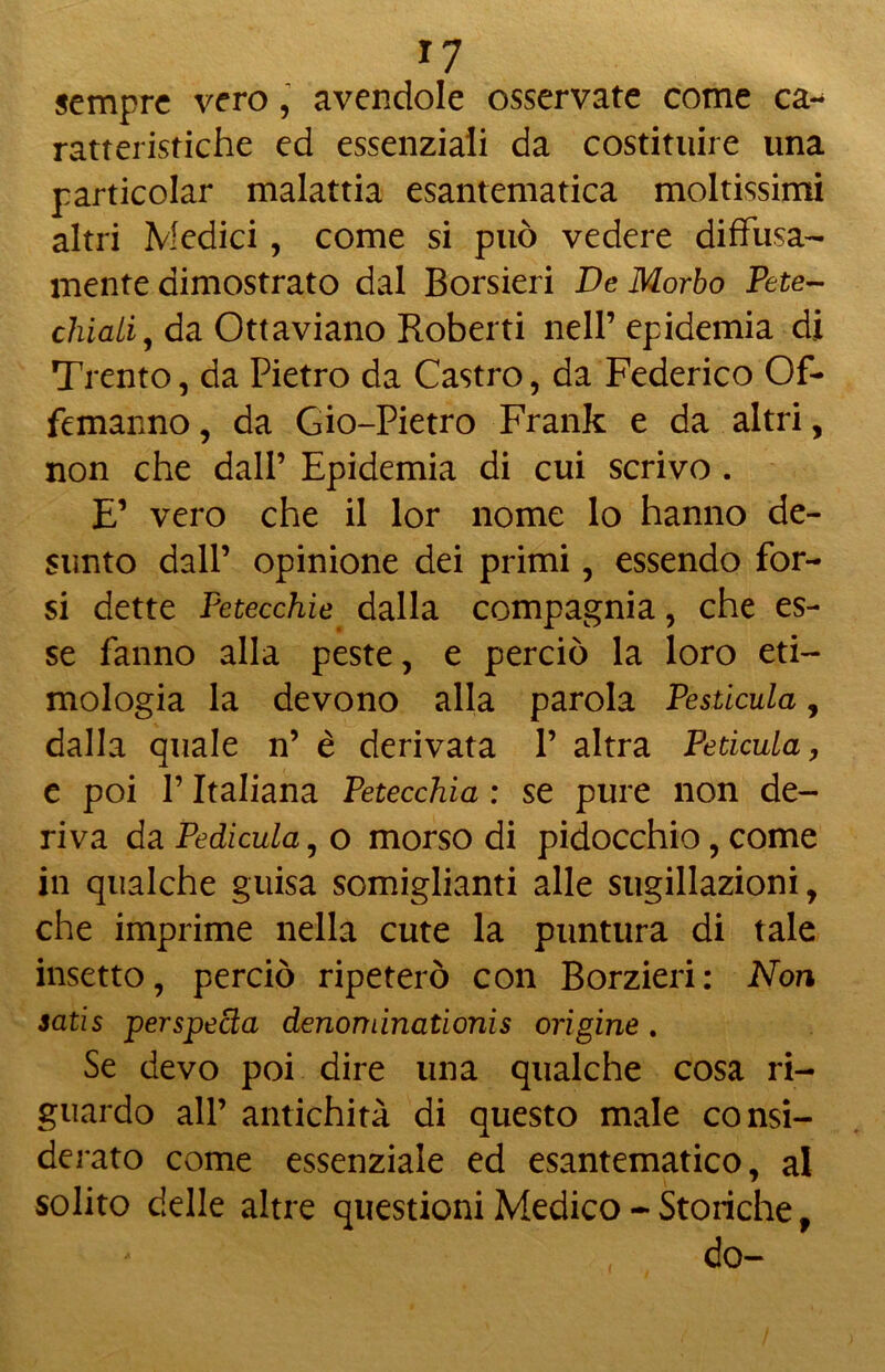 *7 sempre vero, avendole osservate come ca- ratteristiche ed essenziali da costituire una ^articolar malattia esantematica moltissimi altri Medici, come si può vedere diffusa- mente dimostrato dal Borsieri De Morbo Petec- chiali^ da Ottaviano Roberti nell’epidemia di Trento, da Pietro da Castro, da Federico Of- femanno, da Gio-Pietro Frank e da altri, non che dall’ Epidemia di cui scrivo . E’ vero che il lor nome lo hanno de- sunto dall’ opinione dei primi, essendo for- si dette Petecchie dalla compagnia, che es- se fanno alla peste, e perciò la loro eti- mologia la devono alla parola Pesticula, dalla quale n’ è derivata 1’ altra Peticula, e poi l’Italiana Petecchia : se pure non de- riva da Pedicula, o morso di pidocchio, come in qualche guisa somiglianti alle sugillazioni, che imprime nella cute la puntura di tale insetto, perciò ripeterò con Borzieri: Non satis per speda denominationis origine . Se devo poi dire una qualche cosa ri- guardo all’ antichità di questo male consi- derato come essenziale ed esantematico, al solito delle altre questioni Medico - Storiche, do-