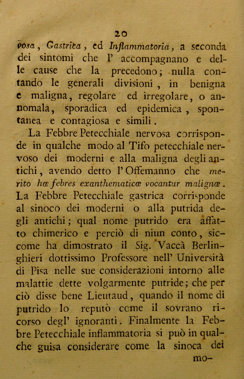 irosa, Gastriba , ed Infiammatoria, a seconda dei sintomi che P accompagnano e del- le cause che la precedono ; nulla con- tando le generali divisioni , in benigna e maligna, regolare ed irregolare, o an- nomala, sporadica ed epidemica , spon- tanea e contagiosa e simili. La Febbre Petecchiale nervosa corrispon- de in qualche modo al Tifo petecchiale ner- voso dei moderni e alla maligna degli an- tichi , avendo detto P Offemanno che me- rito hce febres exanthematicce vocantur malignce . La Febbre Petecchiale gastrica corrisponde al sinoco dei moderni o alla putrida de- gli antichi ; qual nome putrido era affat- to chimerico e perciò di niun conto, sic- come ha dimostrato il Sig. Vacca Berlin- ghieri dottissimo Professore nell’ Università di Pisa nelle sue considerazioni intorno alle malattie dette volgarmente putride ; che per ciò disse bene Lieutaud, quando il nome di putrido lo reputò cerne il sovrano ri- corso degl’ ignoranti. Finalmente la Feb- bre Petecchiale infiammatoria si può in qual- che guisa considerare come la sinoca dei mo-