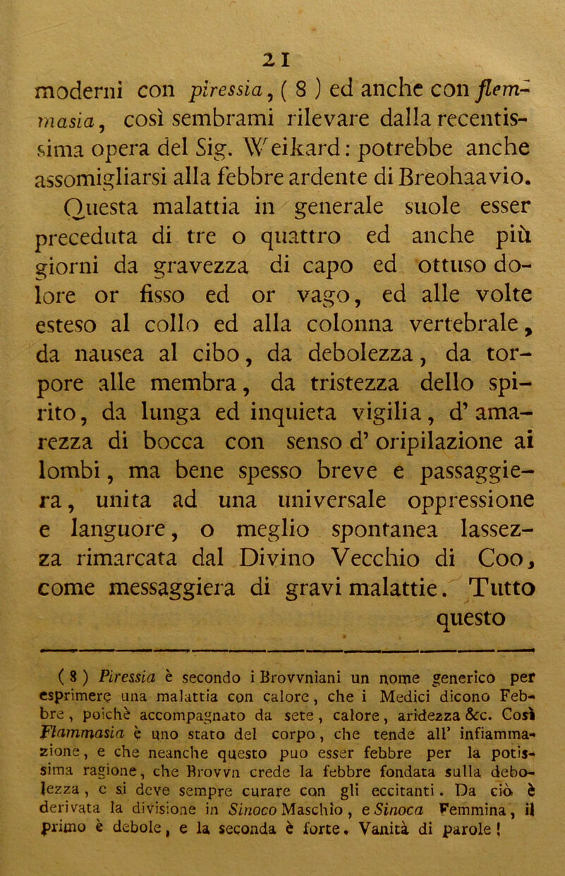 moderni con piressia , ( 8 ) ed anche con flem- ma si a, così sembrami rilevare dalla recentis- sima opera del Sig. Weikard: potrebbe anche assomigliarsi alla febbre ardente di Breohaavio. Questa malattia in generale suole esser preceduta di tre o quattro ed anche più giorni da gravezza di capo ed ottuso do- lore or fisso ed or vago, ed alle volte esteso al collo ed alla colonna vertebrale, da nausea al cibo, da debolezza, da tor- pore alle membra, da tristezza dello spi- rito, da lunga ed inquieta vigilia, d’ama- rezza di bocca con senso d’ oripilazione ai lombi, ma bene spesso breve e passaggie- ra, unita ad una universale oppressione e languore, o meglio spontanea lassez- za rimarcata dal Divino Vecchio di Coo, come messaggiera di gravi malattie. Tutto questo ( 8 ) Piressia è secondo i Browniani un nome generico per esprimere una malattia con calore, che i Medici dicono Feb- bre , poiché accompagnato da sete, calore, aridezza &c. Così Flamrriasia è uno stato del corpo, che tende all’ infiamma- zione , e che neanche questo può esser febbre per la potis- sima ragione, che Brown crede la febbre fondata sulla debo- lezza , c si deve sempre curare con gli eccitanti. Da ciò è derivata la divisione in Sinoco Maschio , e Sinoca Femmina, il primo è debole, e la seconda è forte • Vanità di parole !