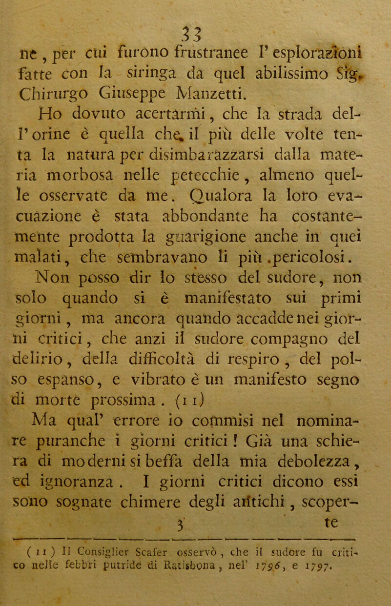 ne , per cui furono frustranee 1’ esplorazioni fatte con la siringa da quel abilissimo Sìg, Chirurgo Giuseppe Manzetti. Ho dovuto acertàrmi, che la strada del- l’orine è quella che; il più delle volte ten- ta la natura per disimbarazzarsi dalla mate- ria morbosa nelle petecchie, almeno quel- le osservate da me. Qualora la loro eva- cuazione è stata abbondante ha costante- mente prodotta la guarigione anche in quei malati, che sembravano li più .pericolosi. Non posso dir lo stesso del sudore, non solo quando si è manifestato sui primi giorni, ma ancora quando accadde nei gior- ni critici, che anzi il sudore compagno del delirio, della difficoltà di respiro , del pol- so espanso, e vibrato è un manifesto segno di morte prossima, (ii) Ma qual’ errore io commisi nel nomina- re puranche i giorni critici ! Già una schie- ra di moderni si beffa della mia debolezza, ed ignoranza . I giorni critici dicono essi sono sognate chimere degli antichi, scoper- 3 te (ii) Il Consiglier Scafer osservò, che il sudore fu criti- co nelle febbri putride di Ratisbona , nel’ ie 1797.