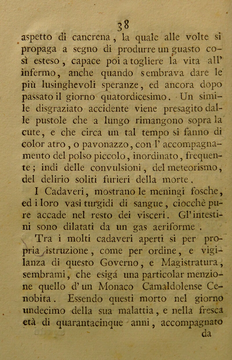 aspetto di cancrena, la quale alle volte si propaga a segno di produrre un guasto co- sì esteso, capace poi a togliere la vita all’ infermo, anche quando sembrava dare le più lusinghevoli speranze, ed ancora dopo passato il giorno quatordicesimo. Un simi- le disgraziato accidente viene presagito dal- le pustole che a lungo rimangono sopra la cute, e che circa un tal tempo si fanno di color atro , o pavonazzo, con 1’ accompagna- mento del polso piccolo, inordinato, frequen- te ; indi delle convulsioni, del meteorismo, del delirio soliti furieri della morte . I Cadaveri, mostrano le meningi fosche, ed i loro vasi turgidi di sangue , ciocché pu- re accade nel resto dei visceri. Gl’intesti- ni sono dilatati da un gas aeriforme . Tra i molti cadaveri aperti si per pro- pria /istruzione, come per ordine, e vigi- lanza di questo Governo, e Magistratura, sembrami, che esiga una particolar menzio- ne quello d’un Monaco Camaldolense Ce- nobita . Essendo questi morto nel giorno tmdecimo della sua malattia, e nella fresca età di quarantacinque anni, accompagnato da