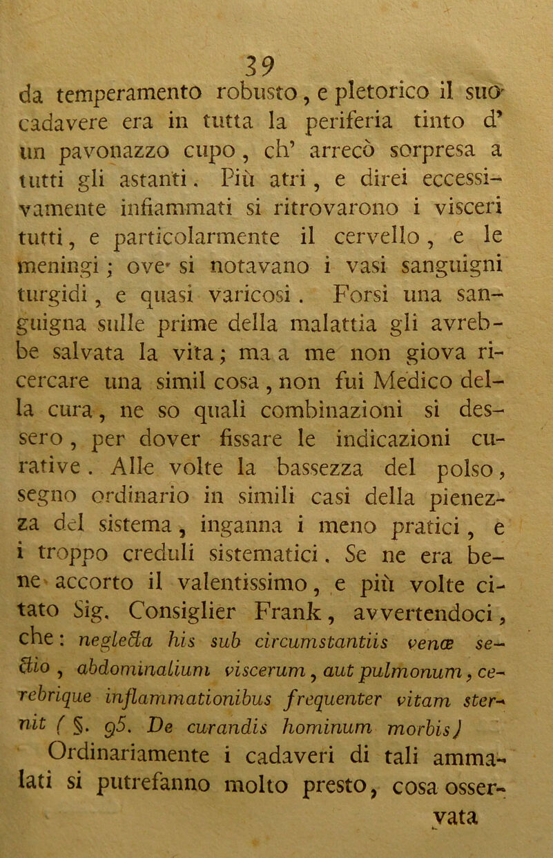 da temperamento robusto, e pletorico il suo' cadavere era in tutta la periferia tinto d’ un pavonazzo cupo, eh’ arrecò sorpresa a tutti gli astanti. Più atri, e direi eccessi- vamente infiammati si ritrovarono i visceri tutti, e particolarmente il cervello, e le meningi ; ove' si notavano i vasi sanguigni turgidi, e quasi varicosi . Forsi una san- guigna sulle prime della malattia gli avreb- be salvata la vita ; ma a me non giova ri- cercare una simil cosa , non fui Medico del- la cura, ne so quali combinazioni si des- sero , per dover fissare le indicazioni cu- rative . Alle volte la bassezza del polso ? segno ordinario in simili casi della pienez- za del sistema, inganna i meno pratici, e i troppo creduli sistematici, Se ne era be- ne accorto il valentissimo, e più volte ci- tato Sig, Consiglier Frank, avvertendoci, che : negletta his sub circumstantiis venos se- elio, abdominalium viscerum, aut pulmonum, ce- rebrique inflammationibus frequenter vitarn ster- mt ( §. g5. De curandis hominum morbis ) Ordinariamente i cadaveri di tali amma- lati si putrefanno molto presto, cosa osser- vata