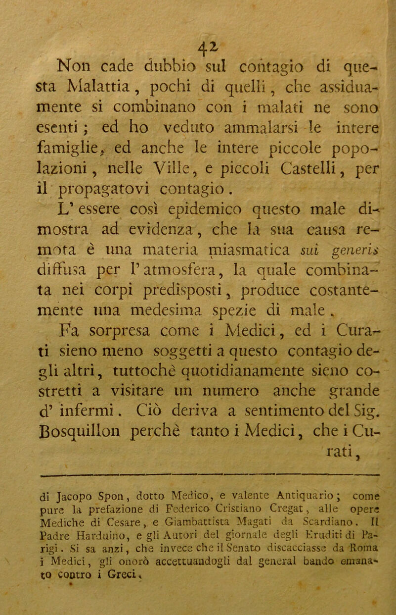 Non cade dubbio sul contagio di que- sta Malattia, pochi di quelli, che assidua- mente si combinano con i malati ne sono esenti ; ed ho veduto ammalarsi le intere famiglie, ed anche le intere piccole popo- lazioni , nelle Ville, e piccoli Castelli, per il propagatovi contagio. L’ essere così epidemico questo male di- mostra ad evidenza, che la sua causa re- mota è una materia miasmatica sui generis diffusa per V atmosfera, la quale combina- ta nei corpi predisposti, produce costante- mente una medesima spezie di male , Fa sorpresa come i Medici, ed i Cura- ti sieno meno soggetti a questo contagio de- gli altri, tuttoché quotidianamente sieno co- stretti a visitare un numero anche grande d’ infermi. Ciò deriva a sentimento del Sig. Bosquillon perché tanto i Medici, che i Cu- rati , di Jacopo Spon, dotto Medico, e valente Antiquario; come pure la prefazione di Federico Cristiano Cregat, alle opere Mediche di Cesare, e Giambattista Magati da Scardiano. Il Padre Harduino, e gli Autori del giornale degli Eruditi di Pa- rigi . Si sa anzi, che invece che il Senato discacciasse da Roma i Medici, gli onorò accettandogli dal generai bando emana» to contro i Greci,