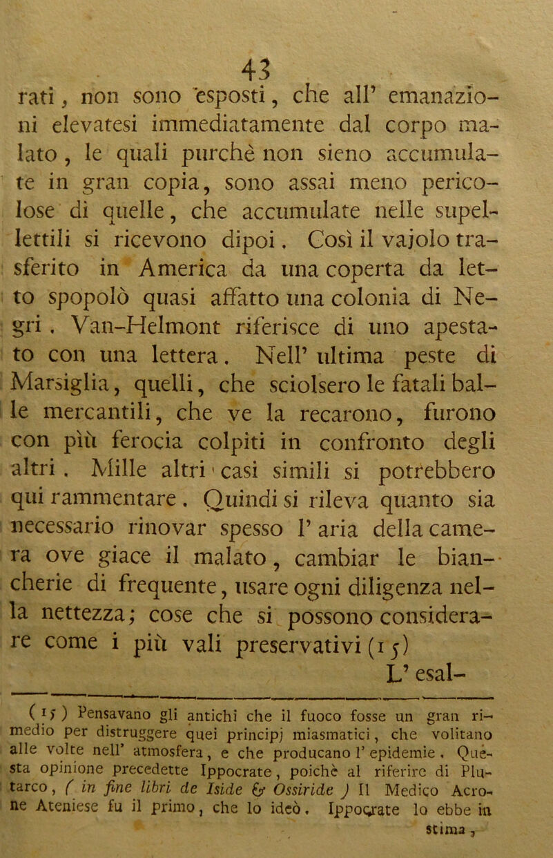 rati, non sono esposti, che all’ emanazio- ni elevatesi immediatamente dal corpo ma- lato , le quali purché non sieno accumula- te in gran copia, sono assai meno perico- lose di quelle, che accumulate nelle supel- Iettili si ricevono dipoi. Così il vaiolo tra- sferito in America da una coperta da let- to spopolò quasi affatto una colonia di Ne- gri . Van-Helmont riferisce di uno apesta- to con una lettera. Nell’ ultima peste di Marsiglia, quelli, che sciolsero le fatali bal- le mercantili, che ve la recarono, furono con più ferocia colpiti in confronto degli altri , Mille altri ' casi simili si potrebbero qui rammentare . Quindi si rileva quanto sia necessario rinovar spesso 1’ aria della came- ra ove giace il malato, cambiar le bian- cherie di frequente, usare ogni diligenza nel- la nettezza; cose che si possono considera- re come i più vali preservativi (i 5) L’esal- ( i) ) Pensavano gli antichi che il fuoco fosse un gran ri- medio per distruggere quei principi miasmatici, che volitano alle volte nell’ atmosfera, e che producano 1’epidemie . Qué- sta opinione precedette Ippocrate, poiché al riferire di Plu- tarco , ( in fine libri de Iside £?• Ossiride J II Medico Acro- ne Ateniese fu il primo, che lo ideò, Ippograte lo ebbe in stima ,