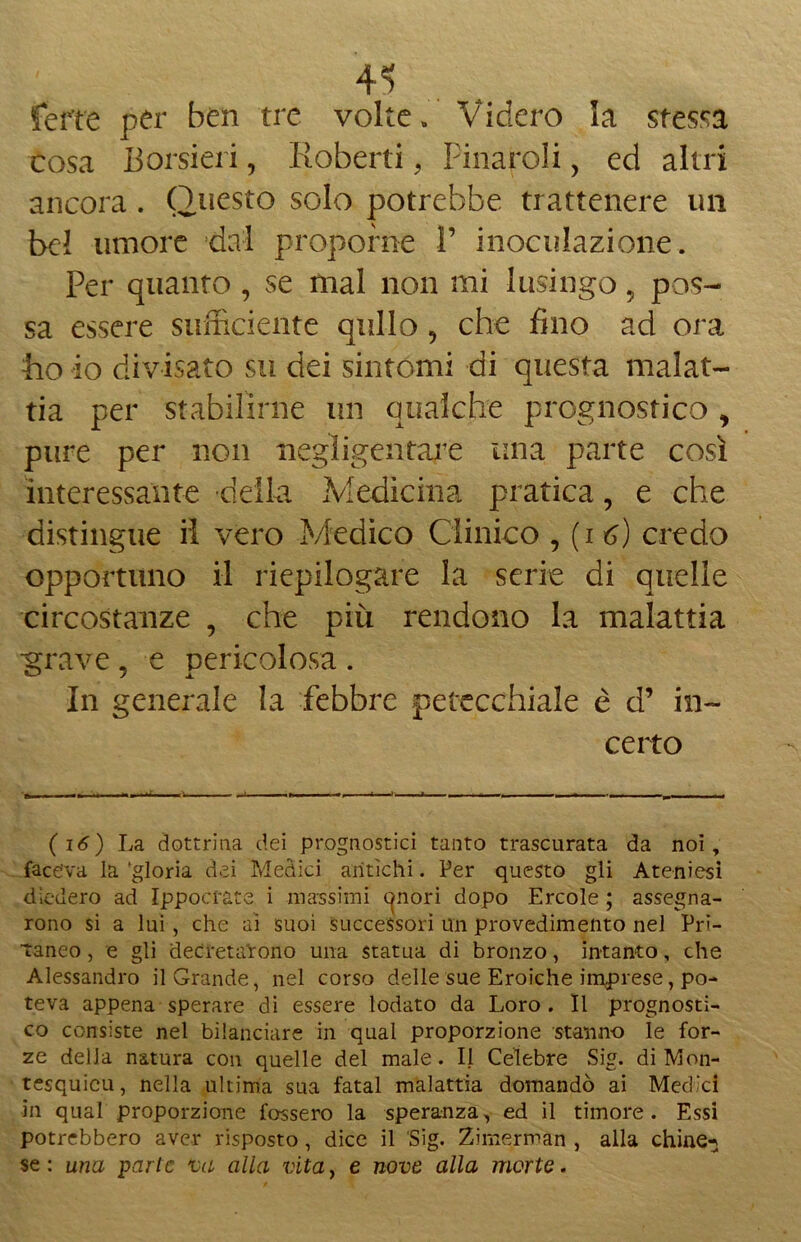 ferie per ben tre volte» Videro la stessa cosa Borsieri, Roberti, Finaroli, ed altri ancora. Questo solo potrebbe trattenere un bel umore dal proporne 1’ inoculazione. Per quanto , se mal non mi lusingo „ pos- sa essere sufficiente qtillo ? che fino ad ora ho io divisato su dei sintomi di questa malat- tia per stabilirne un qualche prognostico , pure per non negligentare una parte così interessante della Medicina pratica, e che distingue il vero Medico Clinico , (i *>) credo opportuno il riepilogare la serie di quelle circostanze , che più rendono la malattia •grave , e pericolosa . In generale la febbre petecchiale è d’ in- certo (16) La dottrina dei prognostici tanto trascurata da noi, faceva la 'gloria dei Medici antichi. Per questo gli Ateniesi diedero ad Ippocrate i massimi canori dopo Ercole ; assegna- rono si a lui, che ai suoi successori un provedimento nel Pri- taneo , e gli decretarono una statua di bronzo, intanto, che Alessandro il Grande, nel corso delle sue Eroiche imprese, po- teva appena sperare di essere lodato da Loro . Il prognosti- co consiste nel bilanciare in qual proporzione stanno le for- ze della natura con quelle del male. Il Celebre Sig. di Mon- tesquieu, nella ultima sua fatai malattia domandò ai Medici in qual proporzione fossero la speranza, ed il timore. Essi potrebbero aver risposto, dice il Sig. Zimerman , alla chine-} se : una parte va alla vita, e nove alla morte.