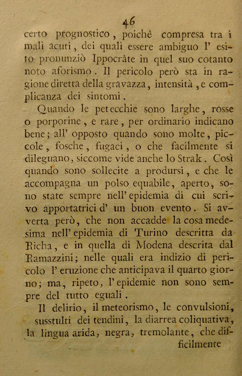 certo prognostico , poiché compresa tra i mali acuti, dei quali essere ambiguo P esi- to pronunziò Ippocràte in quel suo cotanto noto aforismo . Il pericolo però sta in ra- gione diretta della gravazza, intensità , e com- plicanza dei sintomi > Quando le petecchie sono larghe, rosse o porporine , e rare, per ordinario indicano bene; all’ opposto quando sono molte, pic- cole , fosche , fugaci , o che facilmente si dileguano, siccome vide anche lo Strak. Così quando sono sollecite a prodursi, e che le accompagna un polso equabile, aperto, so- no state sempre nell’ epidemia di cui scri- vo apportatrici d’ un buon evento. Si av- verta però, che non accadde la cosa mede- sima nell’ epidemia di Turino descritta da Richa, e in quella di Modena descrita dal Ramazzini; nelle quali era indizio di peri- colo P eruzione che anticipava il quarto gior- no; ma, ripeto, Pepidemie non sono sem- pre del tutto eguali. Il delirio, il meteorismo, le convulsioni, susstulti dei tendini, la diarrea coliquativa, la lingua arida, negra, tremolante, che dif- ficilmente