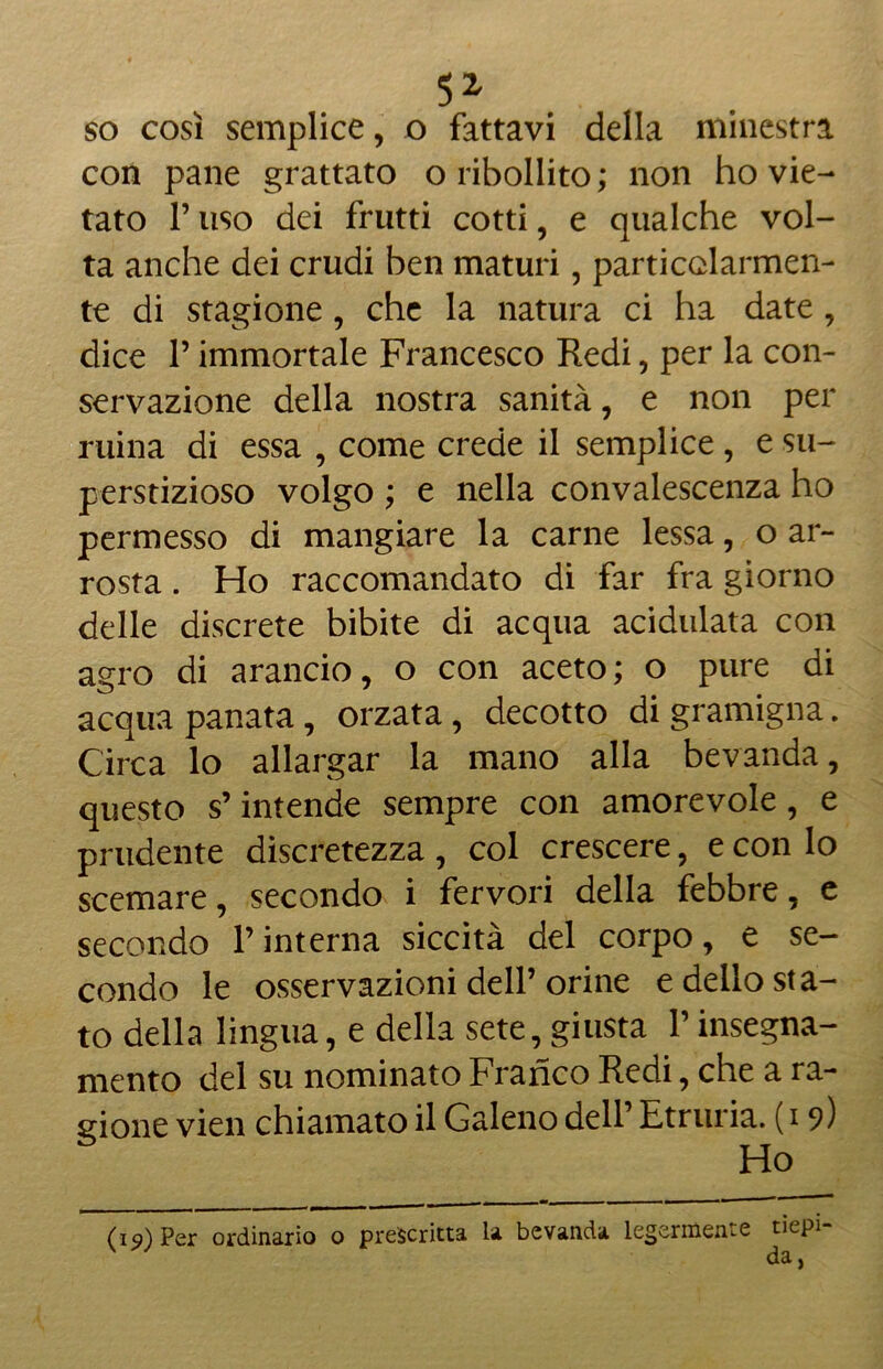 so cosi semplice, o fattavi della minestra con pane grattato oribollito; non ho vie- tato F uso dei frutti cotti, e qualche vol- ta anche dei crudi ben maturi, particolarmen- te di stagione, che la natura ci ha date, dice F immortale Francesco Redi, per la con- servazione della nostra sanità, e non per mina di essa , come crede il semplice , e su- perstizioso volgo ; e nella convalescenza ho permesso di mangiare la carne lessa, o ar- rosta . Ho raccomandato di far fra giorno delle discrete bibite di acqua acidulata con agro di arancio, o con aceto; o pure di acqua panata, orzata, decotto di gramigna. Circa lo allargar la mano alla bevanda, questo s’intende sempre con amorevole , e prudente discretezza , col crescere, e con lo scemare, secondo i fervori della febbre, e secondo l’interna siccità del corpo, e se- condo le osservazioni dell’orine e dello sta- to della lingua, e della sete, giusta Finsegna- mento del su nominato Franco Redi, che a ra- gione vien chiamato il Galeno dell Etruria. (19) Ho (19) Per ordinario o prescritta la bevanda legermente tiepi- da ,