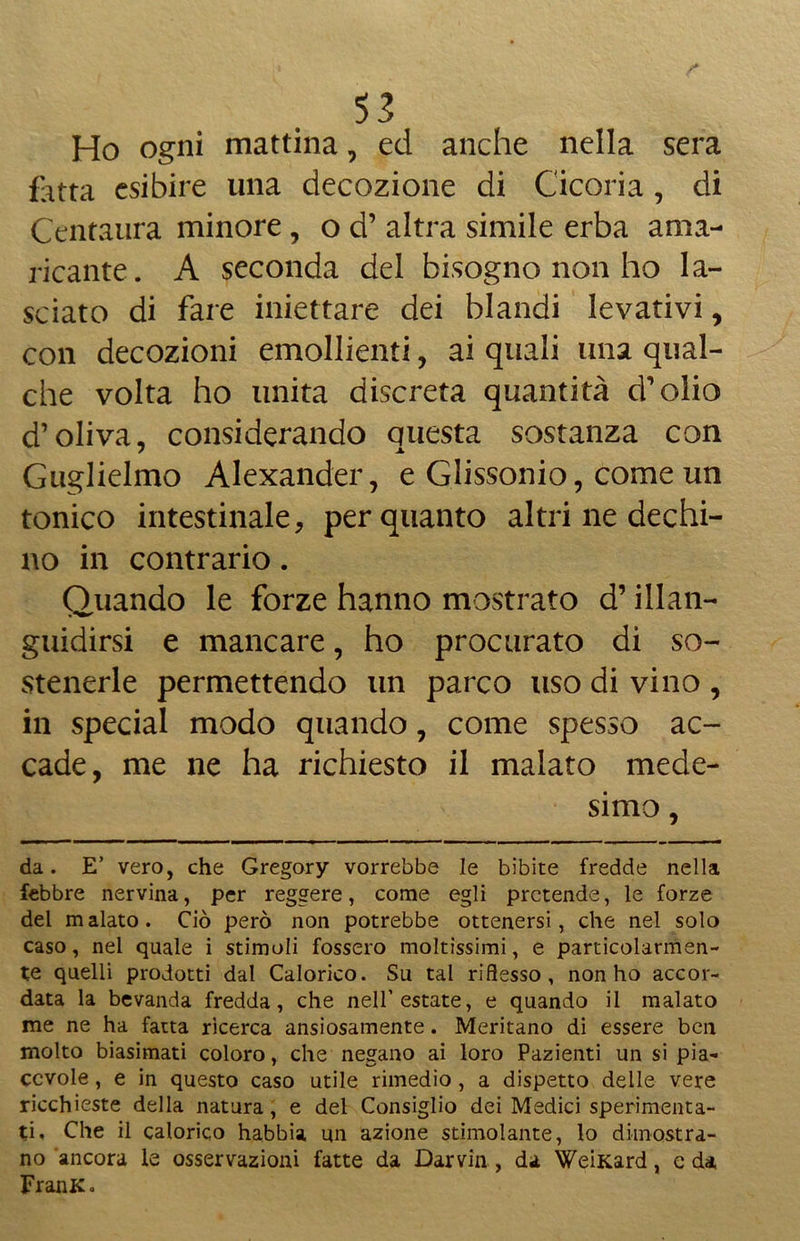 Ho ogni mattina, ed anche nella sera fotta esibire una decozione di Cicoria , di Centatira minore , o d’ altra simile erba ama- ricante. A seconda del bisogno non ho la- sciato di fare iniettare dei blandi levativi, con decozioni emollienti, ai quali una qual- che volta ho unita discreta quantità d’olio d’oliva, considerando questa sostanza con Guglielmo Alexander, e Glissonio, come un tonico intestinale, per quanto altri ne dechi- no in contrario. Quando le forze hanno mostrato d’illan- guidirsi e mancare, ho procurato di so- stenerle permettendo un parco uso di vino , in special modo quando, come spesso ac- cade, me ne ha richiesto il malato mede- simo , da. E’ vero, che Gregory vorrebbe le bibite fredde nella febbre nervina, per reggere, come egli pretende, le forze del malato. Ciò però non potrebbe ottenersi, che nel solo caso, nel quale i stimoli fossero moltissimi, e particolarmen- te quelli prodotti dal Calorico. Su tal riflesso, non ho accor- data la bevanda fredda, che nell’estate, e quando il malato me ne ha fatta ricerca ansiosamente. Meritano di essere ben molto biasimati coloro, che negano ai loro Pazienti un si pia- cevole , e in questo caso utile rimedio, a dispetto delle vere ricchieste della natura, e del Consiglio dei Medici sperimenta- ti, Che il calorico habbia un azione stimolante, lo dimostra- no 'ancora le osservazioni fatte da Darvin , da WeiKard, e da FranK.