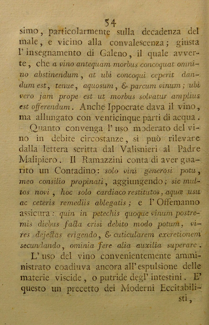 simo, particolarmente sulla decadenza del male, e vicino alla convalescenza ; giusta r insegnamento di Galeno, il quale avver- te , che a vino antequam morbus concoquat omni- no abstinendum, at ubi concoqui ceperit dan- dum est, tenue, aquosum, & parami vinum ; ubi vero jam prope est ut morbus solvatur ampLius est offercndum . Anche Ippocrate dava il vino, ma allungato con venticinque parti di acqua . Quanto convenga V uso moderato del vi- no in debite circostanze, si può rilevare dalla lettera scritta dal Valisnieri al Padre Malipiero . Il Ramazzini conta di aver gua- rito un Contadino : solo vini generosi potu, meo consilio propinati, aggiungendo ; sic mul~ tos novi ? hoc solo cardiaco restitutos, aquee usu ac ceteris remediis ablegatis ; e l’Offemanno assicura : quin in petechis quoque vinum post re- mis diebus facla crisi debito modo potimi, vi— res dejectas erìgendo, & cuticularem exeretionem secunlando, ominia fere alia auxilia superare . U uso del vino convenientemente ammi- nistrato coadiuva ancora all’espulsione delle materie viscide , o putride degl’ intestini. E’ questo un precetto dei Moderni Eccitabili— sti,